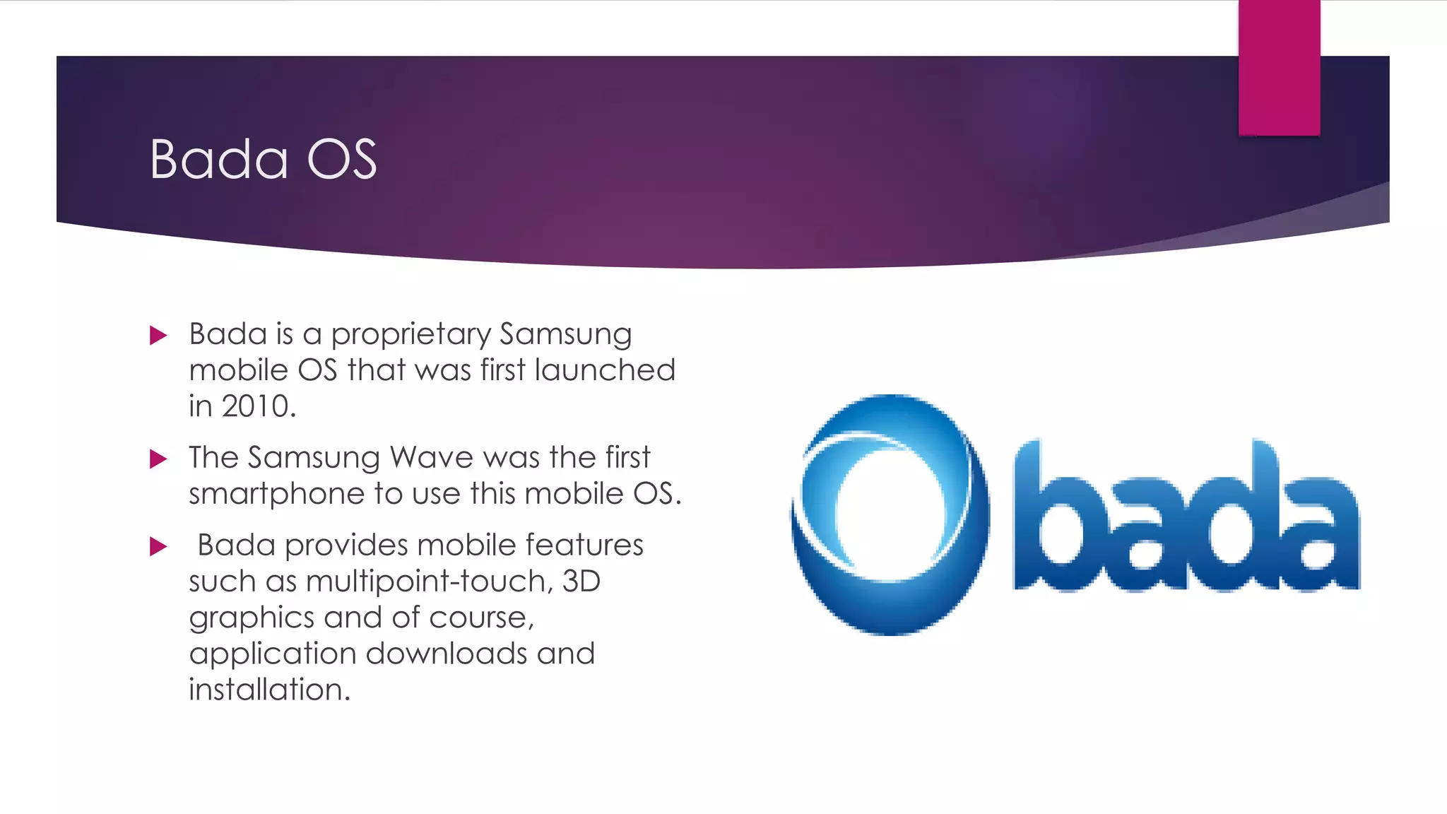 Bada OS
 Bada is a proprietary Samsung
mobile OS that was first launched
in 2010.
 The Samsung Wave was the first
smartphone to use this mobile OS.
 Bada provides mobile features
such as multipoint-touch, 3D
graphics and of course,
application downloads and
installation.
 
