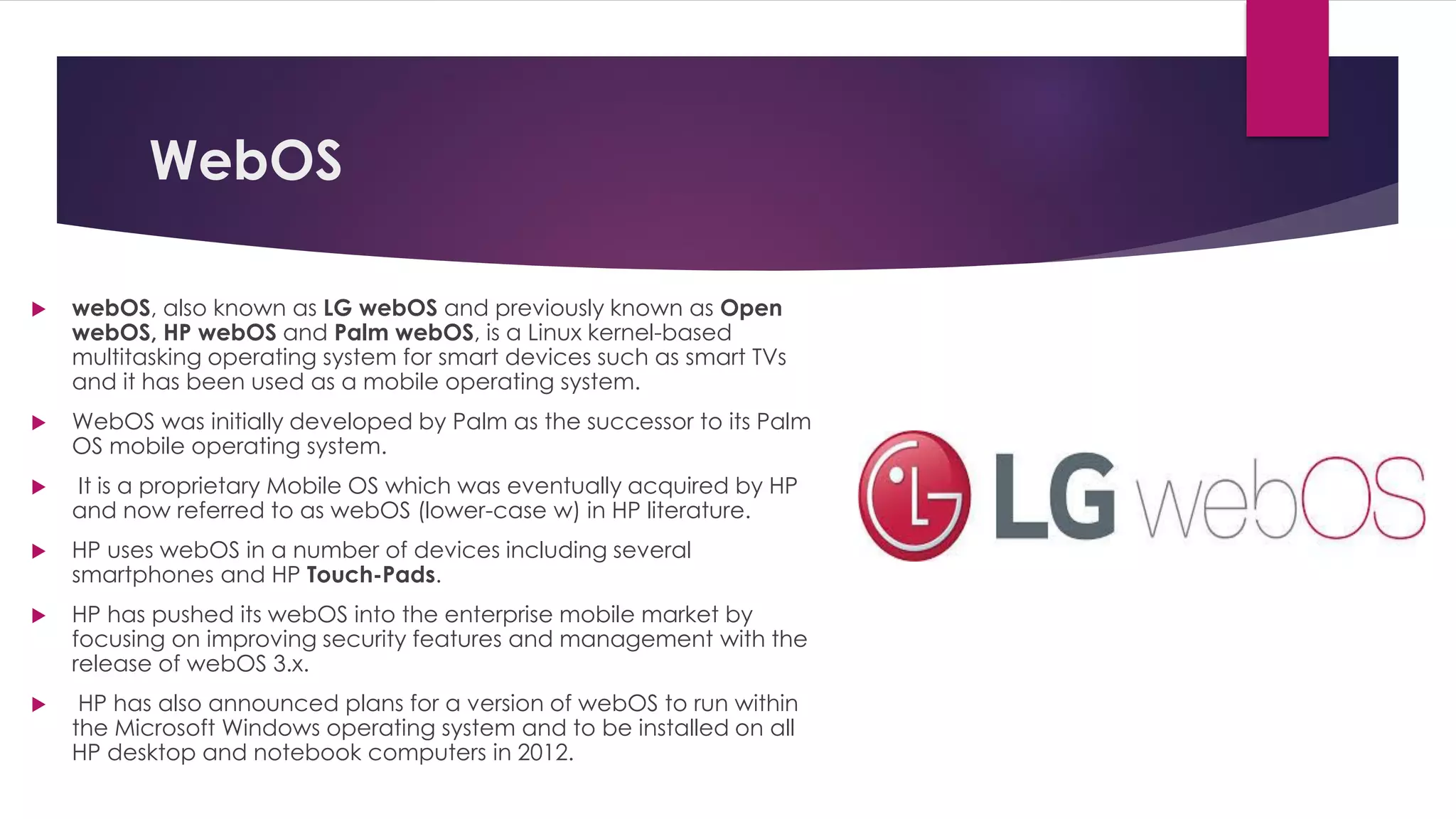 WebOS
 webOS, also known as LG webOS and previously known as Open
webOS, HP webOS and Palm webOS, is a Linux kernel-based
multitasking operating system for smart devices such as smart TVs
and it has been used as a mobile operating system.
 WebOS was initially developed by Palm as the successor to its Palm
OS mobile operating system.
 It is a proprietary Mobile OS which was eventually acquired by HP
and now referred to as webOS (lower-case w) in HP literature.
 HP uses webOS in a number of devices including several
smartphones and HP Touch-Pads.
 HP has pushed its webOS into the enterprise mobile market by
focusing on improving security features and management with the
release of webOS 3.x.
 HP has also announced plans for a version of webOS to run within
the Microsoft Windows operating system and to be installed on all
HP desktop and notebook computers in 2012.
 