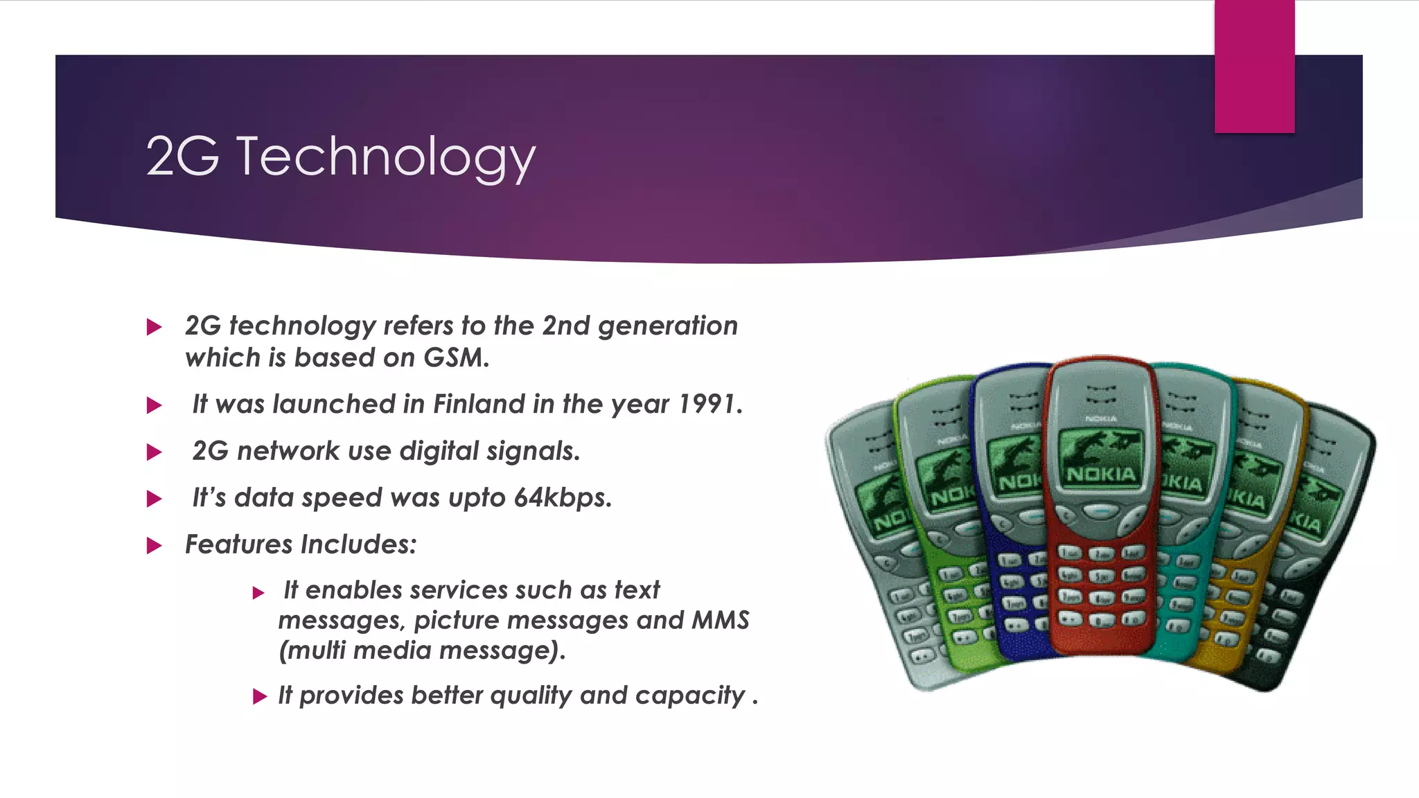 2G Technology
 2G technology refers to the 2nd generation
which is based on GSM.
 It was launched in Finland in the year 1991.
 2G network use digital signals.
 It’s data speed was upto 64kbps.
 Features Includes:
 It enables services such as text
messages, picture messages and MMS
(multi media message).
 It provides better quality and capacity .
 