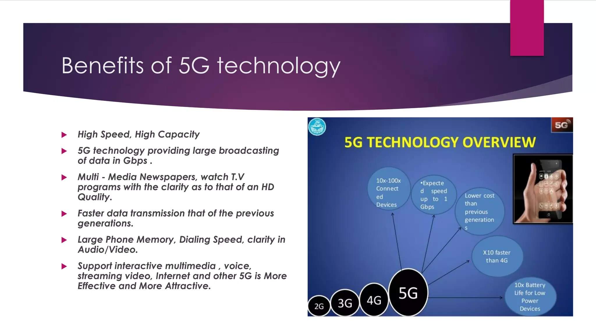 Benefits of 5G technology
 High Speed, High Capacity
 5G technology providing large broadcasting
of data in Gbps .
 Multi - Media Newspapers, watch T.V
programs with the clarity as to that of an HD
Quality.
 Faster data transmission that of the previous
generations.
 Large Phone Memory, Dialing Speed, clarity in
Audio/Video.
 Support interactive multimedia , voice,
streaming video, Internet and other 5G is More
Effective and More Attractive.
 