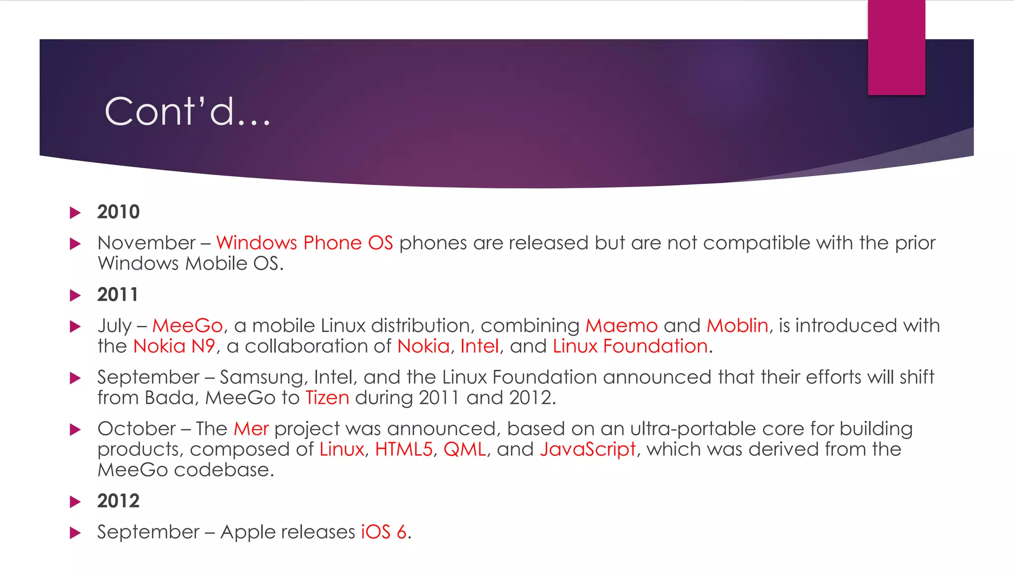 Cont’d…
 2010
 November – Windows Phone OS phones are released but are not compatible with the prior
Windows Mobile OS.
 2011
 July – MeeGo, a mobile Linux distribution, combining Maemo and Moblin, is introduced with
the Nokia N9, a collaboration of Nokia, Intel, and Linux Foundation.
 September – Samsung, Intel, and the Linux Foundation announced that their efforts will shift
from Bada, MeeGo to Tizen during 2011 and 2012.
 October – The Mer project was announced, based on an ultra-portable core for building
products, composed of Linux, HTML5, QML, and JavaScript, which was derived from the
MeeGo codebase.
 2012
 September – Apple releases iOS 6.
 