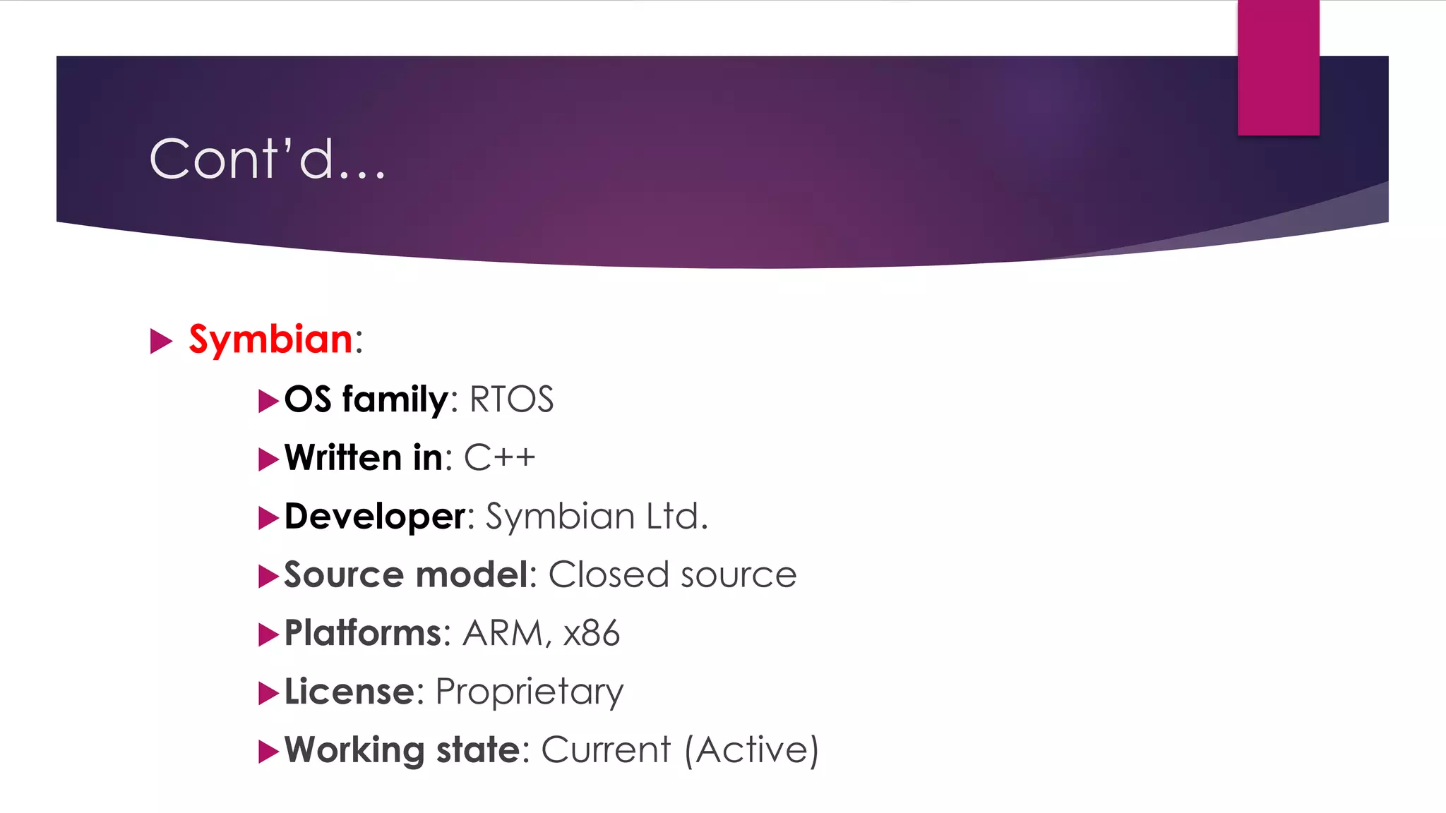 Cont’d…
 Symbian:
OS family: RTOS
Written in: C++
Developer: Symbian Ltd.
Source model: Closed source
Platforms: ARM, x86
License: Proprietary
Working state: Current (Active)
 