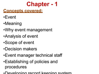 Chapter - 1
Concepts covered:
•Event
•Meaning
•Why event management
•Analysis of event
•Scope of event
•Decision makers
•Event manager technical staff
•Establishing of policies and
procedures
 