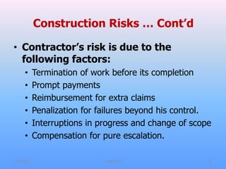Construction Risks … Cont’d
• Contractor’s risk is due to the
following factors:
• Termination of work before its completion
• Prompt payments
• Reimbursement for extra claims
• Penalization for failures beyond his control.
• Interruptions in progress and change of scope
• Compensation for pure escalation.
7/31/2021 CoTM 4242 11
 