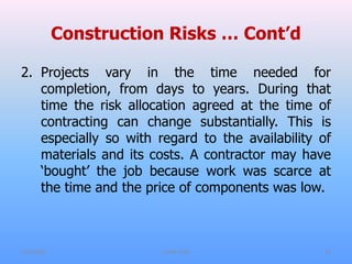 Construction Risks … Cont’d
2. Projects vary in the time needed for
completion, from days to years. During that
time the risk allocation agreed at the time of
contracting can change substantially. This is
especially so with regard to the availability of
materials and its costs. A contractor may have
‘bought’ the job because work was scarce at
the time and the price of components was low.
7/31/2021 CoTM 4242 13
 