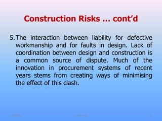 Construction Risks … cont’d
5.The interaction between liability for defective
workmanship and for faults in design. Lack of
coordination between design and construction is
a common source of dispute. Much of the
innovation in procurement systems of recent
years stems from creating ways of minimising
the effect of this clash.
7/31/2021 CoTM 4242 15
 