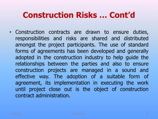 Construction Risks … Cont’d
• Construction contracts are drawn to ensure duties,
responsibilities and risks are shared and distributed
amongst the project participants. The use of standard
forms of agreements has been developed and generally
adopted in the construction industry to help guide the
relationships between the parties and also to ensure
construction projects are managed in a sound and
effective way. The adoption of a suitable form of
agreement, its implementation in executing the work
until project close out is the object of construction
contract administration.
7/31/2021 CoTM 4242 16
 
