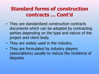 Standard forms of construction
contracts ... Cont’d
• They are standardized construction contracts
documents which can be adopted by contracting
parties depending on the type and nature of the
project and client body.
• They are widely used in the industry.
• They are formulated by industry players
(associations) usually to reduce the incidence of
disputes
7/31/2021 CoTM 4242 18
 