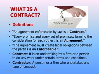 WHAT IS A
CONTRACT?
• Definitions
• “An agreement enforceable by law is a Contract.”
• “Every promise and every set of promises, forming the
consideration for each other , is an Agreement.”
• “The agreement must create legal obligations between
the parties is an Enforceable.”
• Contract: It is an undertaking by a firm or a person
to do any work under certain terms and conditions.
• Contractor: A person or a firm who undertakes any
type of contract.
7/31/2021 CoTM 4242 2
 