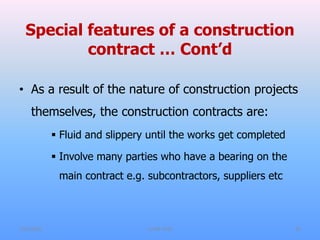 Special features of a construction
contract … Cont’d
• As a result of the nature of construction projects
themselves, the construction contracts are:
 Fluid and slippery until the works get completed
 Involve many parties who have a bearing on the
main contract e.g. subcontractors, suppliers etc
7/31/2021 CoTM 4242 22
 
