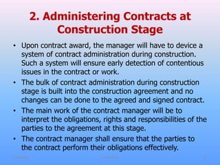 2. Administering Contracts at
Construction Stage
• Upon contract award, the manager will have to device a
system of contract administration during construction.
Such a system will ensure early detection of contentious
issues in the contract or work.
• The bulk of contract administration during construction
stage is built into the construction agreement and no
changes can be done to the agreed and signed contract.
• The main work of the contract manager will be to
interpret the obligations, rights and responsibilities of the
parties to the agreement at this stage.
• The contract manager shall ensure that the parties to
the contract perform their obligations effectively.
7/31/2021 CoTM 4242 27
 