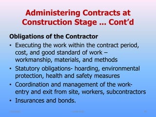 Administering Contracts at
Construction Stage ... Cont’d
Obligations of the Contractor
• Executing the work within the contract period,
cost, and good standard of work –
workmanship, materials, and methods
• Statutory obligations- hoarding, environmental
protection, health and safety measures
• Coordination and management of the work-
entry and exit from site, workers, subcontractors
• Insurances and bonds.
7/31/2021 CoTM 4242 28
 