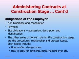 Administering Contracts at
Construction Stage ... Cont’d
Obligations of the Employer
• Non hindrance and cooperation
• Payment
• Site obligations – possession, description and
identification
• The other areas of concern during the construction stage
are the procedures, relationship and process issues.
Such issues include:
 How to effect change orders
 How to apply for payments, partial handing over, etc.
7/31/2021 CoTM 4242 29
 