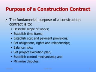 Purpose of a Construction Contract
• The fundamental purpose of a construction
contract is to:
 Describe scope of works;
 Establish time frame;
 Establish cost and payment provisions;
 Set obligations, rights and relationships;
 Balance risks;
 Set project execution plan;
 Establish control mechanisms; and
 Minimize disputes.
7/31/2021 CoTM 4242 5
 