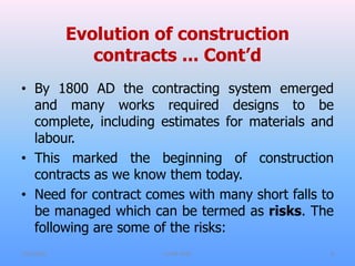 Evolution of construction
contracts ... Cont’d
• By 1800 AD the contracting system emerged
and many works required designs to be
complete, including estimates for materials and
labour.
• This marked the beginning of construction
contracts as we know them today.
• Need for contract comes with many short falls to
be managed which can be termed as risks. The
following are some of the risks:
7/31/2021 CoTM 4242 9
 