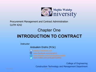 University
Madda Walabu
Procurement Management and Contract Administration
CoTM 4242
Instructor
Andualem Endris (M.Sc)
andu0117@yahoo.com
www.facebook.com/aendris1
www.linkedin.com/in/andualem-yadeta
www.twitter.com/andualemyadeta
7/31/2021
INTRODUCTION TO CONTRACT
Chapter One
College of Engineering
Construction Technology and Management Department
1
CoTM 4242
 