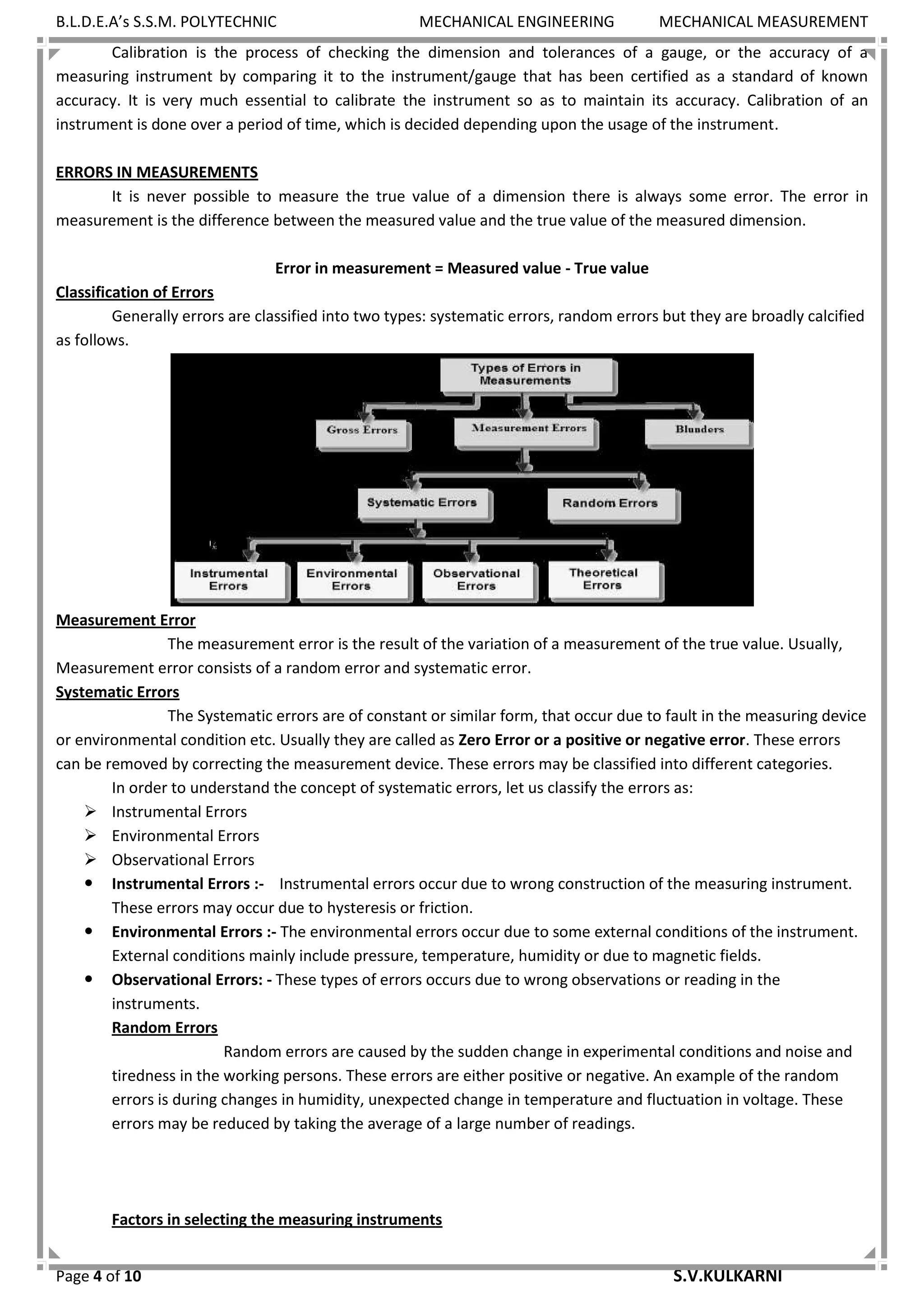 B.L.D.E.A’s S.S.M. POLYTECHNIC MECHANICAL ENGINEERING MECHANICAL MEASUREMENT
Page 4 of 10 S.V.KULKARNI
Calibration is the process of checking the dimension and tolerances of a gauge, or the accuracy of a
measuring instrument by comparing it to the instrument/gauge that has been certified as a standard of known
accuracy. It is very much essential to calibrate the instrument so as to maintain its accuracy. Calibration of an
instrument is done over a period of time, which is decided depending upon the usage of the instrument.
ERRORS IN MEASUREMENTS
It is never possible to measure the true value of a dimension there is always some error. The error in
measurement is the difference between the measured value and the true value of the measured dimension.
Error in measurement = Measured value - True value
Classification of Errors
Generally errors are classified into two types: systematic errors, random errors but they are broadly calcified
as follows.
Measurement Error
The measurement error is the result of the variation of a measurement of the true value. Usually,
Measurement error consists of a random error and systematic error.
Systematic Errors
The Systematic errors are of constant or similar form, that occur due to fault in the measuring device
or environmental condition etc. Usually they are called as Zero Error or a positive or negative error. These errors
can be removed by correcting the measurement device. These errors may be classified into different categories.
In order to understand the concept of systematic errors, let us classify the errors as:
 Instrumental Errors
 Environmental Errors
 Observational Errors
 Instrumental Errors :- Instrumental errors occur due to wrong construction of the measuring instrument.
These errors may occur due to hysteresis or friction.
 Environmental Errors :- The environmental errors occur due to some external conditions of the instrument.
External conditions mainly include pressure, temperature, humidity or due to magnetic fields.
 Observational Errors: - These types of errors occurs due to wrong observations or reading in the
instruments.
Random Errors
Random errors are caused by the sudden change in experimental conditions and noise and
tiredness in the working persons. These errors are either positive or negative. An example of the random
errors is during changes in humidity, unexpected change in temperature and fluctuation in voltage. These
errors may be reduced by taking the average of a large number of readings.
Factors in selecting the measuring instruments
 