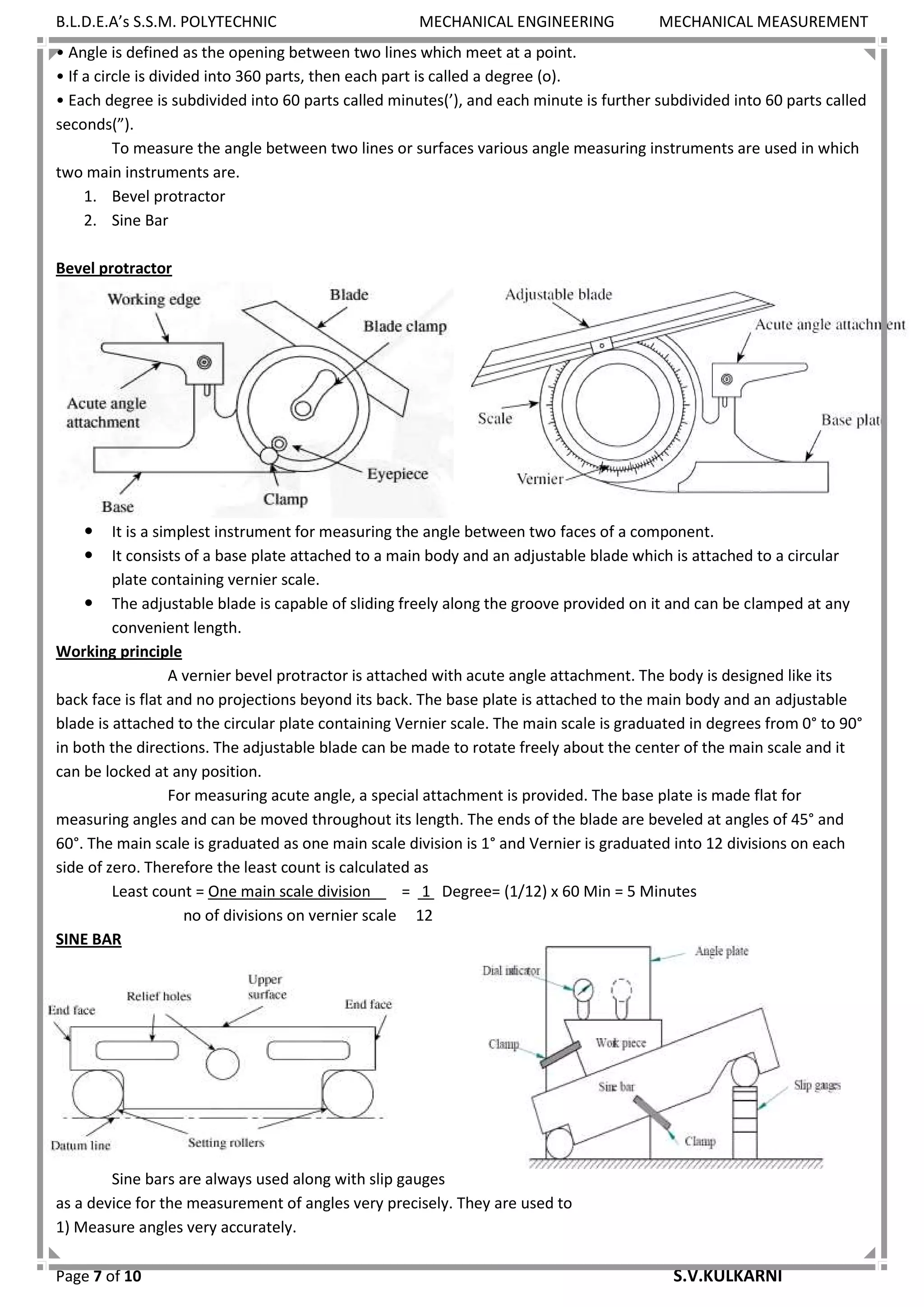 B.L.D.E.A’s S.S.M. POLYTECHNIC MECHANICAL ENGINEERING MECHANICAL MEASUREMENT
Page 7 of 10 S.V.KULKARNI
• Angle is defined as the opening between two lines which meet at a point.
• If a circle is divided into 360 parts, then each part is called a degree (o).
• Each degree is subdivided into 60 parts called minutes(’), and each minute is further subdivided into 60 parts called
seconds(”).
To measure the angle between two lines or surfaces various angle measuring instruments are used in which
two main instruments are.
1. Bevel protractor
2. Sine Bar
Bevel protractor
 It is a simplest instrument for measuring the angle between two faces of a component.
 It consists of a base plate attached to a main body and an adjustable blade which is attached to a circular
plate containing vernier scale.
 The adjustable blade is capable of sliding freely along the groove provided on it and can be clamped at any
convenient length.
Working principle
A vernier bevel protractor is attached with acute angle attachment. The body is designed like its
back face is flat and no projections beyond its back. The base plate is attached to the main body and an adjustable
blade is attached to the circular plate containing Vernier scale. The main scale is graduated in degrees from 0° to 90°
in both the directions. The adjustable blade can be made to rotate freely about the center of the main scale and it
can be locked at any position.
For measuring acute angle, a special attachment is provided. The base plate is made flat for
measuring angles and can be moved throughout its length. The ends of the blade are beveled at angles of 45° and
60°. The main scale is graduated as one main scale division is 1° and Vernier is graduated into 12 divisions on each
side of zero. Therefore the least count is calculated as
Least count = One main scale division = 1 Degree= (1/12) x 60 Min = 5 Minutes
no of divisions on vernier scale 12
SINE BAR
Sine bars are always used along with slip gauges
as a device for the measurement of angles very precisely. They are used to
1) Measure angles very accurately.
 