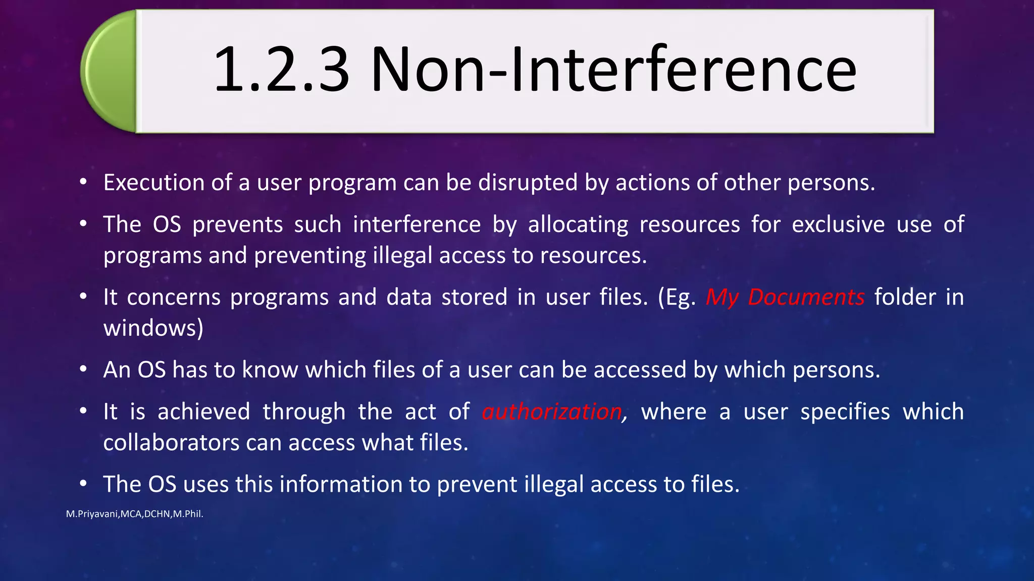 • Execution of a user program can be disrupted by actions of other persons.
• The OS prevents such interference by allocating resources for exclusive use of
programs and preventing illegal access to resources.
• It concerns programs and data stored in user files. (Eg. My Documents folder in
windows)
• An OS has to know which files of a user can be accessed by which persons.
• It is achieved through the act of authorization, where a user specifies which
collaborators can access what files.
• The OS uses this information to prevent illegal access to files.
M.Priyavani,MCA,DCHN,M.Phil.
1.2.3 Non-Interference
 