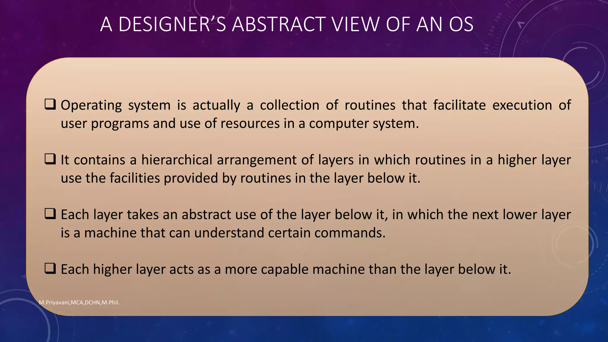  Operating system is actually a collection of routines that facilitate execution of
user programs and use of resources in a computer system.
 It contains a hierarchical arrangement of layers in which routines in a higher layer
use the facilities provided by routines in the layer below it.
 Each layer takes an abstract use of the layer below it, in which the next lower layer
is a machine that can understand certain commands.
 Each higher layer acts as a more capable machine than the layer below it.
M.Priyavani,MCA,DCHN,M.Phil.
A DESIGNER’S ABSTRACT VIEW OF AN OS
 