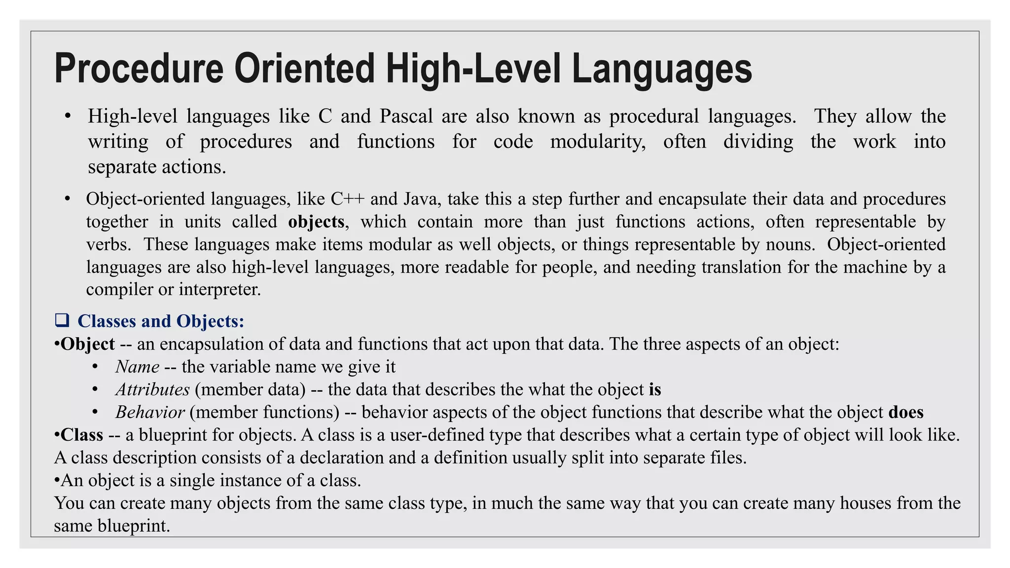 Procedure Oriented High-Level Languages
• High-level languages like C and Pascal are also known as procedural languages. They allow the
writing of procedures and functions for code modularity, often dividing the work into
separate actions.
• Object-oriented languages, like C++ and Java, take this a step further and encapsulate their data and procedures
together in units called objects, which contain more than just functions actions, often representable by
verbs. These languages make items modular as well objects, or things representable by nouns. Object-oriented
languages are also high-level languages, more readable for people, and needing translation for the machine by a
compiler or interpreter.
 Classes and Objects:
•Object -- an encapsulation of data and functions that act upon that data. The three aspects of an object:
• Name -- the variable name we give it
• Attributes (member data) -- the data that describes the what the object is
• Behavior (member functions) -- behavior aspects of the object functions that describe what the object does
•Class -- a blueprint for objects. A class is a user-defined type that describes what a certain type of object will look like.
A class description consists of a declaration and a definition usually split into separate files.
•An object is a single instance of a class.
You can create many objects from the same class type, in much the same way that you can create many houses from the
same blueprint.
 