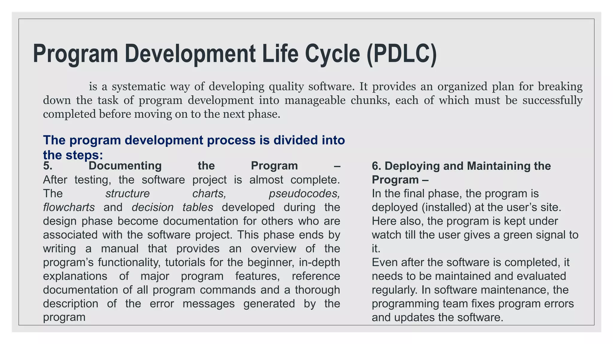 Program Development Life Cycle (PDLC)
is a systematic way of developing quality software. It provides an organized plan for breaking
down the task of program development into manageable chunks, each of which must be successfully
completed before moving on to the next phase.
The program development process is divided into
the steps:
5. Documenting the Program –
After testing, the software project is almost complete.
The structure charts, pseudocodes,
flowcharts and decision tables developed during the
design phase become documentation for others who are
associated with the software project. This phase ends by
writing a manual that provides an overview of the
program’s functionality, tutorials for the beginner, in-depth
explanations of major program features, reference
documentation of all program commands and a thorough
description of the error messages generated by the
program
6. Deploying and Maintaining the
Program –
In the final phase, the program is
deployed (installed) at the user’s site.
Here also, the program is kept under
watch till the user gives a green signal to
it.
Even after the software is completed, it
needs to be maintained and evaluated
regularly. In software maintenance, the
programming team fixes program errors
and updates the software.
 