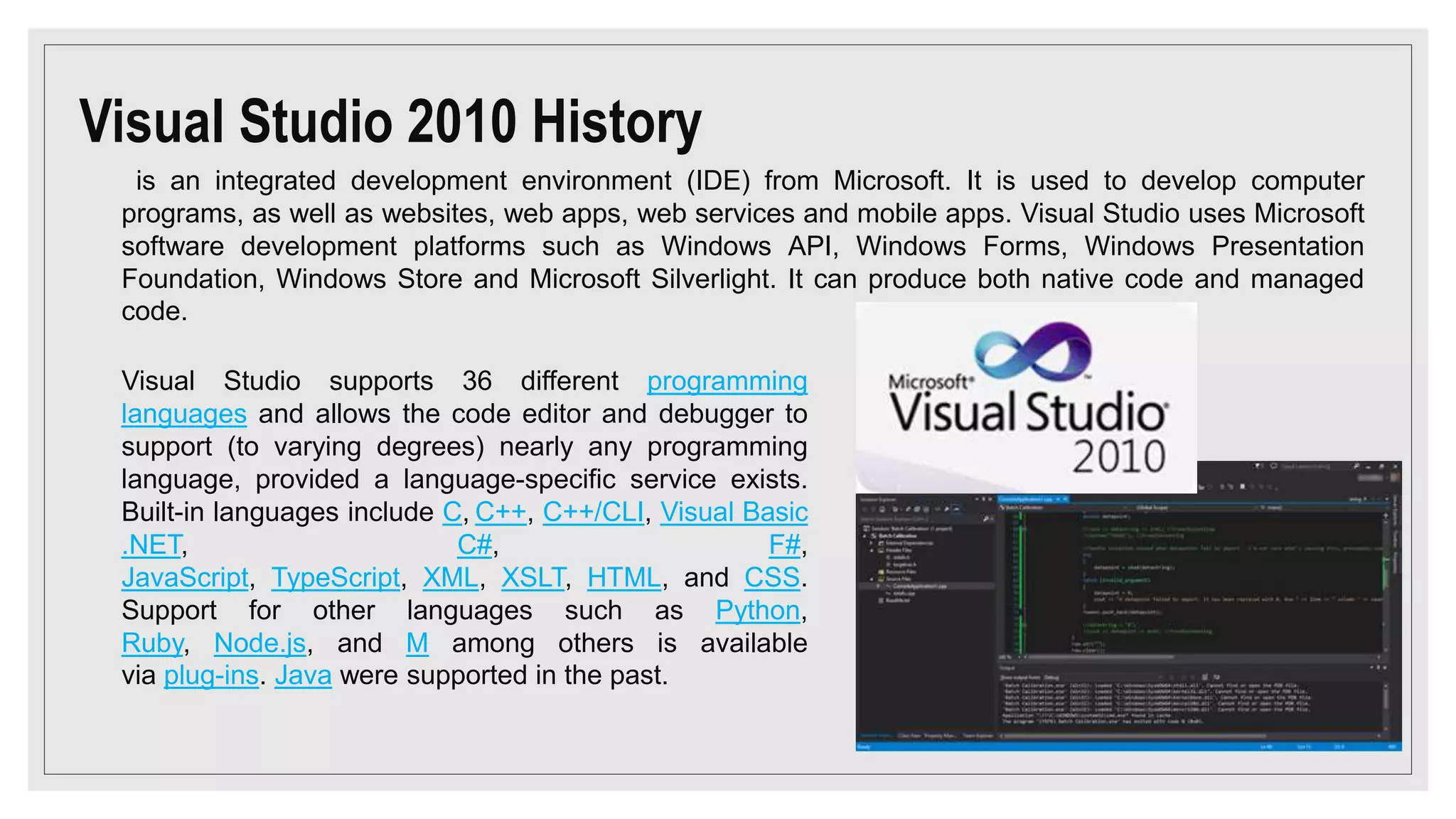 Visual Studio 2010 History
is an integrated development environment (IDE) from Microsoft. It is used to develop computer
programs, as well as websites, web apps, web services and mobile apps. Visual Studio uses Microsoft
software development platforms such as Windows API, Windows Forms, Windows Presentation
Foundation, Windows Store and Microsoft Silverlight. It can produce both native code and managed
code.
Visual Studio supports 36 different programming
languages and allows the code editor and debugger to
support (to varying degrees) nearly any programming
language, provided a language-specific service exists.
Built-in languages include C, C++, C++/CLI, Visual Basic
.NET, C#, F#,
JavaScript, TypeScript, XML, XSLT, HTML, and CSS.
Support for other languages such as Python,
Ruby, Node.js, and M among others is available
via plug-ins. Java were supported in the past.
 