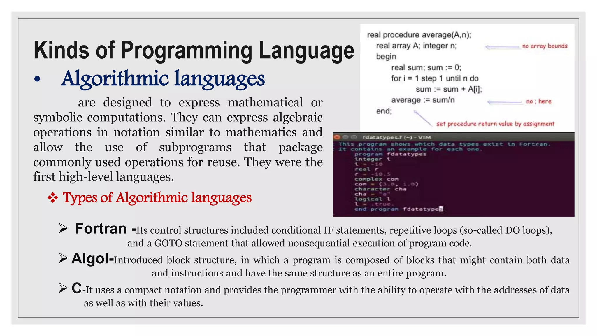 Kinds of Programming Language
• Algorithmic languages
are designed to express mathematical or
symbolic computations. They can express algebraic
operations in notation similar to mathematics and
allow the use of subprograms that package
commonly used operations for reuse. They were the
first high-level languages.
 Fortran -Its control structures included conditional IF statements, repetitive loops (so-called DO loops),
and a GOTO statement that allowed nonsequential execution of program code.
Algol-Introduced block structure, in which a program is composed of blocks that might contain both data
and instructions and have the same structure as an entire program.
C-It uses a compact notation and provides the programmer with the ability to operate with the addresses of data
as well as with their values.
 Types of Algorithmic languages
 