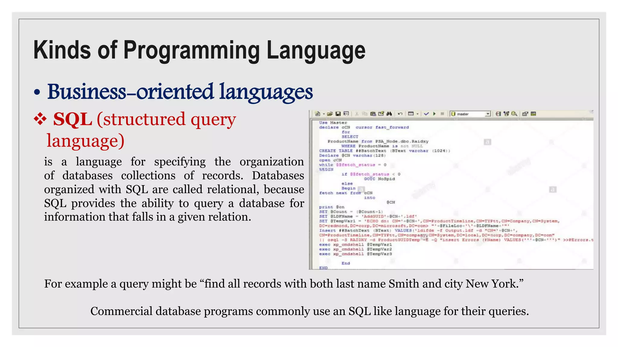 Kinds of Programming Language
• Business-oriented languages
 SQL (structured query
language)
is a language for specifying the organization
of databases collections of records. Databases
organized with SQL are called relational, because
SQL provides the ability to query a database for
information that falls in a given relation.
For example a query might be “find all records with both last name Smith and city New York.”
Commercial database programs commonly use an SQL like language for their queries.
 