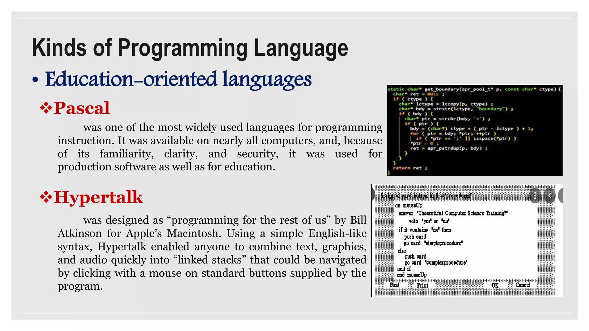 Kinds of Programming Language
• Education-oriented languages
Pascal
was one of the most widely used languages for programming
instruction. It was available on nearly all computers, and, because
of its familiarity, clarity, and security, it was used for
production software as well as for education.
Hypertalk
was designed as “programming for the rest of us” by Bill
Atkinson for Apple’s Macintosh. Using a simple English-like
syntax, Hypertalk enabled anyone to combine text, graphics,
and audio quickly into “linked stacks” that could be navigated
by clicking with a mouse on standard buttons supplied by the
program.
 