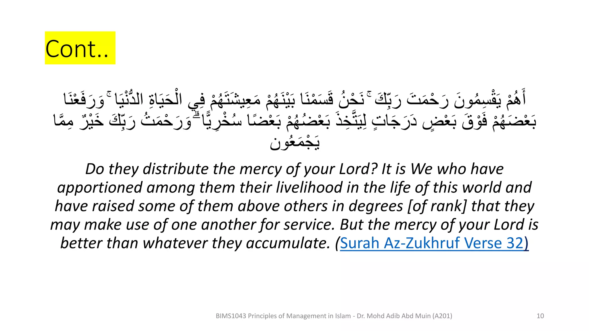 Cont..
ُ‫ه‬َ‫ن‬ْ‫ي‬َ‫ب‬ ‫َا‬‫ن‬ْ‫م‬َ‫س‬َ‫ق‬ ُ‫ن‬ْ‫َح‬‫ن‬ ۚ َ‫ك‬ِ‫ب‬َ‫ر‬ َ‫ت‬َ‫م‬ْ‫ح‬َ‫ر‬ َ‫ون‬ُ‫م‬ِ‫س‬ْ‫ق‬َ‫ي‬ ْ‫م‬ُ‫ه‬َ‫أ‬
َ‫و‬ ۚ ‫ا‬َ‫ي‬ْ‫ن‬َُّ‫ال‬ ِ‫ة‬‫ا‬َ‫ي‬َ‫ح‬ْ‫ال‬ ‫ي‬ِ‫ف‬ ْ‫م‬ُ‫ه‬َ‫ت‬َ‫ش‬‫ي‬ِ‫ع‬َ‫م‬ ْ‫م‬
‫َا‬‫ن‬ْ‫ع‬َ‫ف‬َ‫ر‬
َ‫ب‬ ْ‫م‬ُ‫ه‬ُ‫ض‬ْ‫ع‬َ‫ب‬ َ‫ذ‬ ِ‫خ‬َّ‫ت‬َ‫ي‬ِ‫ل‬ ٍ‫ت‬‫ا‬َ‫ج‬َ‫ر‬ََ ٍ
‫ض‬ْ‫ع‬َ‫ب‬ َ‫ق‬ ْ‫و‬َ‫ف‬ ْ‫م‬ُ‫ه‬َ‫ض‬ْ‫ع‬َ‫ب‬
َ‫خ‬ َ‫ك‬ِ‫ب‬َ‫ر‬ ُ‫ت‬َ‫م‬ْ‫ح‬َ‫ر‬ َ‫و‬ ۗ ‫ًّا‬‫ي‬ ِ
‫ر‬ْ‫خ‬ُ‫س‬ ‫ا‬ً‫ض‬ْ‫ع‬
‫ا‬َّ‫م‬ِ‫م‬ ‫ْر‬‫ي‬
‫ون‬ُ‫ع‬َ‫م‬ْ‫ج‬َ‫ي‬
Do they distribute the mercy of your Lord? It is We who have
apportioned among them their livelihood in the life of this world and
have raised some of them above others in degrees [of rank] that they
may make use of one another for service. But the mercy of your Lord is
better than whatever they accumulate. (Surah Az-Zukhruf Verse 32)
BIMS1043 Principles of Management in Islam - Dr. Mohd Adib Abd Muin (A201) 10
 