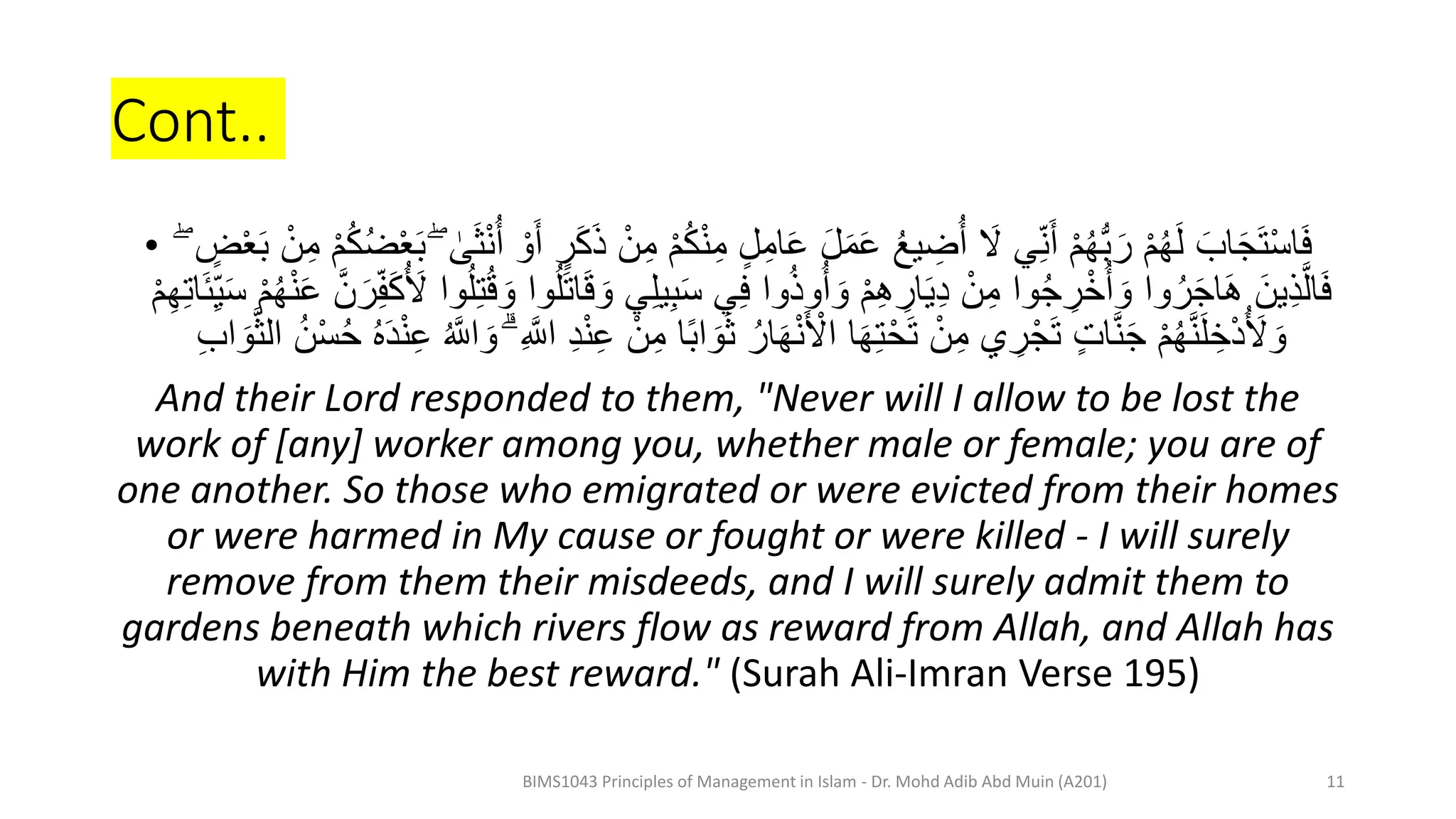 Cont..
• ْ‫م‬ُ‫ك‬ْ‫ن‬ِ‫م‬ ٍ‫ل‬ِ‫ام‬َِ َ‫ل‬َ‫م‬َِ ُ‫ع‬‫ي‬ ِ
‫ض‬ُ‫أ‬ َ
‫َل‬ ‫ي‬ِ‫ن‬َ‫أ‬ ْ‫م‬ُ‫ه‬ُّ‫ب‬ َ‫ر‬ ْ‫م‬ُ‫ه‬َ‫ل‬ َ‫اب‬َ‫ج‬َ‫ت‬ْ‫س‬‫ا‬َ‫ف‬
ْ‫ع‬َ‫ب‬ ْ‫ن‬ِ‫م‬ ْ‫م‬ُ‫ك‬ُ‫ض‬ْ‫ع‬َ‫ب‬ ۖ ٰ
‫ى‬َ‫ث‬ْ‫ن‬ُ‫أ‬ ْ‫و‬َ‫أ‬ ٍ
‫ر‬َ‫ك‬َ‫ذ‬ ْ‫ن‬ِ‫م‬
ۖ ٍ
‫ض‬
َ‫و‬ ‫ي‬ِ‫ل‬‫ي‬ِ‫ب‬َ‫س‬ ‫ي‬ِ‫ف‬ ‫وا‬ُ‫ذ‬‫و‬ُ‫أ‬ َ‫و‬ ْ‫م‬ِ‫ه‬ ِ
‫ار‬َ‫ي‬َِ ْ‫ن‬ِ‫م‬ ‫وا‬ُ‫ج‬ ِ
‫ر‬ْ‫خ‬ُ‫أ‬ َ‫و‬ ‫وا‬ُ‫ر‬َ‫ج‬‫ا‬َ‫ه‬ َ‫ين‬ِ‫ذ‬َّ‫ال‬َ‫ف‬
ْ‫م‬ُ‫ه‬ْ‫ن‬َِ َّ‫ن‬ َ‫ر‬ِ‫ف‬َ‫ك‬ُ َ
‫َل‬ ‫وا‬ُ‫ل‬ِ‫ت‬ُ‫ق‬ َ‫و‬ ‫وا‬ُ‫ل‬َ‫ت‬‫ا‬َ‫ق‬
َ‫ئ‬ِ‫ي‬َ‫س‬
ْ‫م‬ِ‫ه‬ِ‫ت‬‫ا‬
‫ا‬ً‫ب‬‫ا‬ َ‫و‬َ‫ث‬ ُ‫ار‬َ‫ه‬ْ‫ن‬َ ْ
‫اَل‬ ‫ا‬َ‫ه‬ِ‫ت‬ْ‫ح‬َ‫ت‬ ْ‫ن‬ِ‫م‬ ‫ي‬ ِ
‫ر‬ْ‫ج‬َ‫ت‬ ٍ‫ت‬‫ا‬َّ‫ن‬َ‫ج‬ ْ‫م‬ُ‫ه‬َّ‫ن‬َ‫ل‬ ِ‫خ‬َُْ َ
‫َل‬ َ‫و‬
َّ‫ث‬‫ال‬ ُ‫ن‬ْ‫س‬ُ‫ح‬ ُ‫ه‬ََْ‫ن‬ِِ ُ َّ
‫اَّل‬ َ‫و‬ ۗ ِ َّ
‫اَّل‬ َِْ‫ن‬ِِ ْ‫ن‬ِ‫م‬
َ‫و‬
ِ‫ب‬‫ا‬
And their Lord responded to them, "Never will I allow to be lost the
work of [any] worker among you, whether male or female; you are of
one another. So those who emigrated or were evicted from their homes
or were harmed in My cause or fought or were killed - I will surely
remove from them their misdeeds, and I will surely admit them to
gardens beneath which rivers flow as reward from Allah, and Allah has
with Him the best reward." (Surah Ali-Imran Verse 195)
BIMS1043 Principles of Management in Islam - Dr. Mohd Adib Abd Muin (A201) 11
 