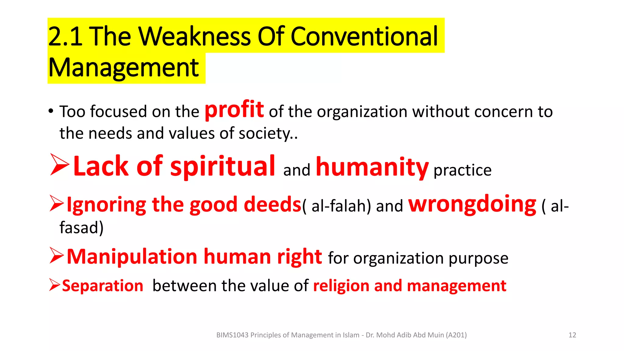 2.1 The Weakness Of Conventional
Management
• Too focused on the profit of the organization without concern to
the needs and values of society..
Lack of spiritual and humanitypractice
Ignoring the good deeds( al-falah) and wrongdoing ( al-
fasad)
Manipulation human right for organization purpose
Separation between the value of religion and management
BIMS1043 Principles of Management in Islam - Dr. Mohd Adib Abd Muin (A201) 12
 