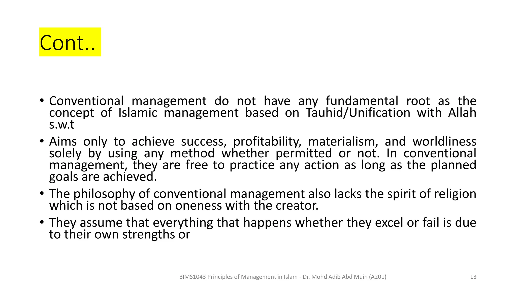 Cont..
• Conventional management do not have any fundamental root as the
concept of Islamic management based on Tauhid/Unification with Allah
s.w.t
• Aims only to achieve success, profitability, materialism, and worldliness
solely by using any method whether permitted or not. In conventional
management, they are free to practice any action as long as the planned
goals are achieved.
• The philosophy of conventional management also lacks the spirit of religion
which is not based on oneness with the creator.
• They assume that everything that happens whether they excel or fail is due
to their own strengths or
BIMS1043 Principles of Management in Islam - Dr. Mohd Adib Abd Muin (A201) 13
 