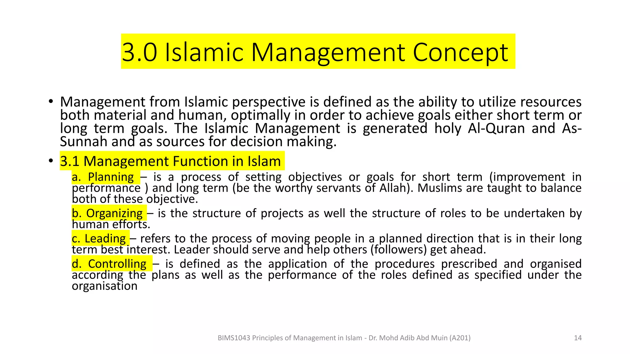 3.0 Islamic Management Concept
• Management from Islamic perspective is defined as the ability to utilize resources
both material and human, optimally in order to achieve goals either short term or
long term goals. The Islamic Management is generated holy Al-Quran and As-
Sunnah and as sources for decision making.
• 3.1 Management Function in Islam
a. Planning – is a process of setting objectives or goals for short term (improvement in
performance ) and long term (be the worthy servants of Allah). Muslims are taught to balance
both of these objective.
b. Organizing – is the structure of projects as well the structure of roles to be undertaken by
human efforts.
c. Leading – refers to the process of moving people in a planned direction that is in their long
term best interest. Leader should serve and help others (followers) get ahead.
d. Controlling – is defined as the application of the procedures prescribed and organised
according the plans as well as the performance of the roles defined as specified under the
organisation
BIMS1043 Principles of Management in Islam - Dr. Mohd Adib Abd Muin (A201) 14
 