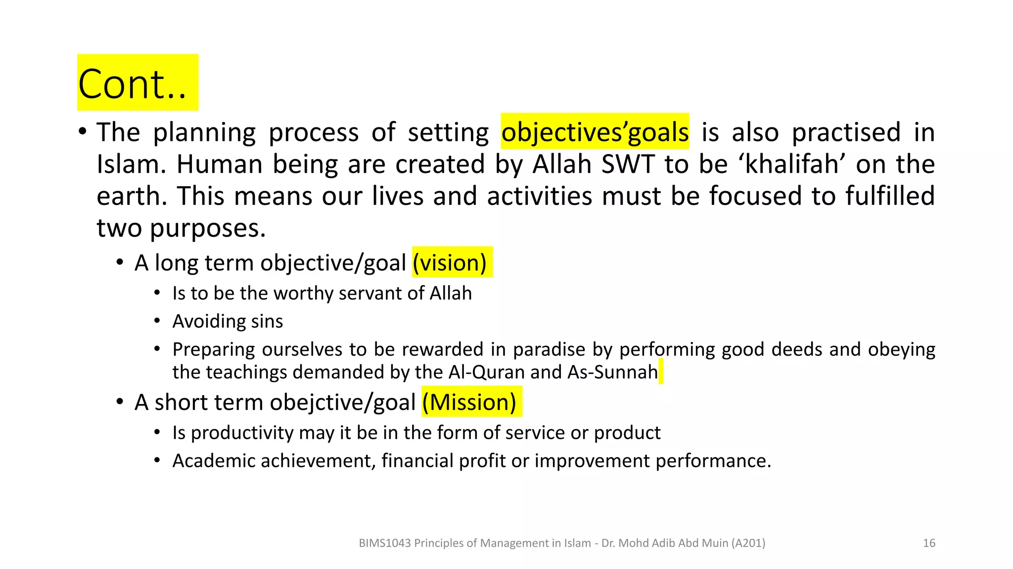 Cont..
• The planning process of setting objectives’goals is also practised in
Islam. Human being are created by Allah SWT to be ‘khalifah’ on the
earth. This means our lives and activities must be focused to fulfilled
two purposes.
• A long term objective/goal (vision)
• Is to be the worthy servant of Allah
• Avoiding sins
• Preparing ourselves to be rewarded in paradise by performing good deeds and obeying
the teachings demanded by the Al-Quran and As-Sunnah
• A short term obejctive/goal (Mission)
• Is productivity may it be in the form of service or product
• Academic achievement, financial profit or improvement performance.
BIMS1043 Principles of Management in Islam - Dr. Mohd Adib Abd Muin (A201) 16
 
