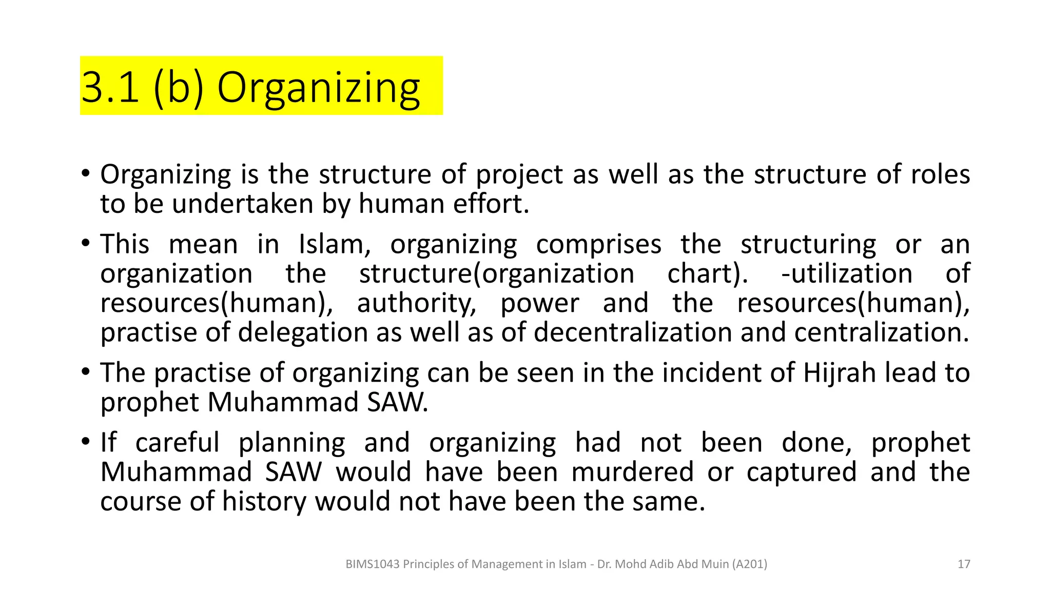 3.1 (b) Organizing
• Organizing is the structure of project as well as the structure of roles
to be undertaken by human effort.
• This mean in Islam, organizing comprises the structuring or an
organization the structure(organization chart). -utilization of
resources(human), authority, power and the resources(human),
practise of delegation as well as of decentralization and centralization.
• The practise of organizing can be seen in the incident of Hijrah lead to
prophet Muhammad SAW.
• If careful planning and organizing had not been done, prophet
Muhammad SAW would have been murdered or captured and the
course of history would not have been the same.
BIMS1043 Principles of Management in Islam - Dr. Mohd Adib Abd Muin (A201) 17
 