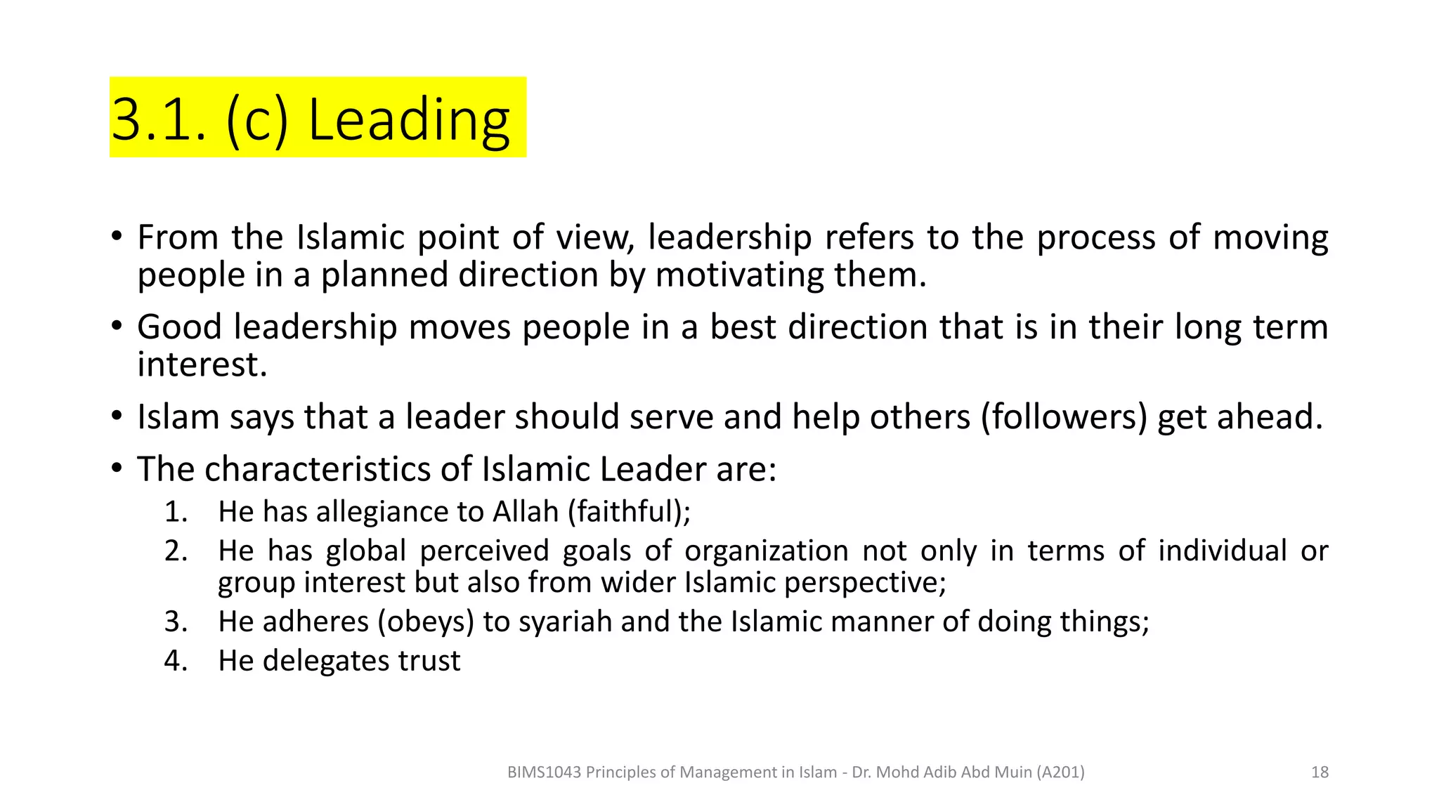 3.1. (c) Leading
• From the Islamic point of view, leadership refers to the process of moving
people in a planned direction by motivating them.
• Good leadership moves people in a best direction that is in their long term
interest.
• Islam says that a leader should serve and help others (followers) get ahead.
• The characteristics of Islamic Leader are:
1. He has allegiance to Allah (faithful);
2. He has global perceived goals of organization not only in terms of individual or
group interest but also from wider Islamic perspective;
3. He adheres (obeys) to syariah and the Islamic manner of doing things;
4. He delegates trust
BIMS1043 Principles of Management in Islam - Dr. Mohd Adib Abd Muin (A201) 18
 