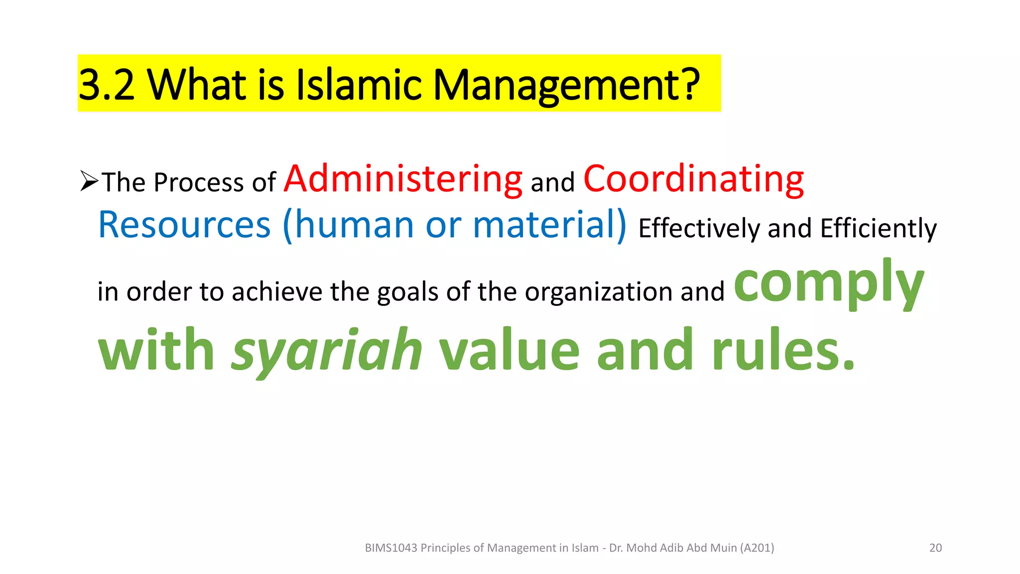3.2 What is Islamic Management?
The Process of Administering and Coordinating
Resources (human or material) Effectively and Efficiently
in order to achieve the goals of the organization and comply
with syariah value and rules.
BIMS1043 Principles of Management in Islam - Dr. Mohd Adib Abd Muin (A201) 20
 