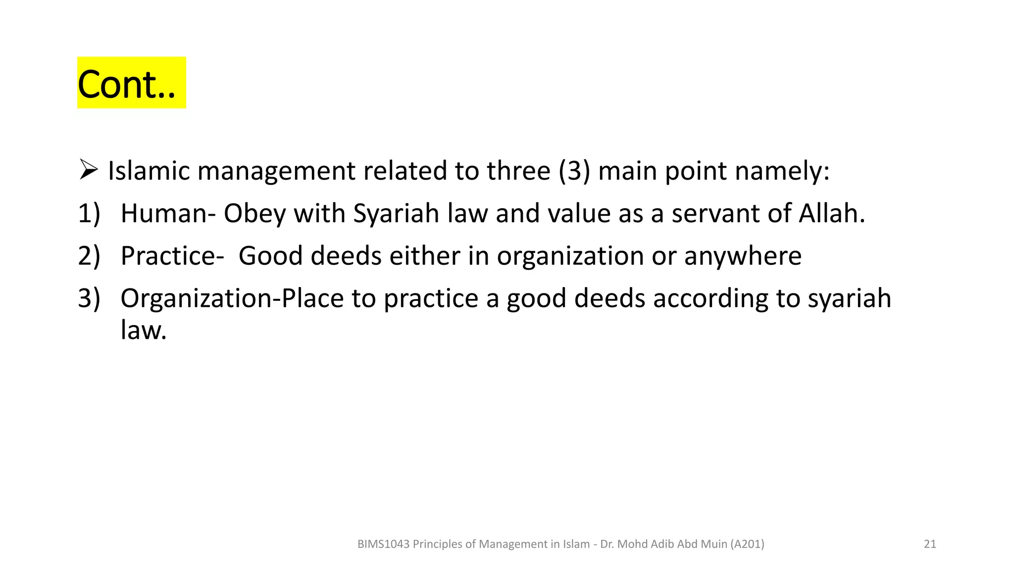 Cont..
 Islamic management related to three (3) main point namely:
1) Human- Obey with Syariah law and value as a servant of Allah.
2) Practice- Good deeds either in organization or anywhere
3) Organization-Place to practice a good deeds according to syariah
law.
BIMS1043 Principles of Management in Islam - Dr. Mohd Adib Abd Muin (A201) 21
 