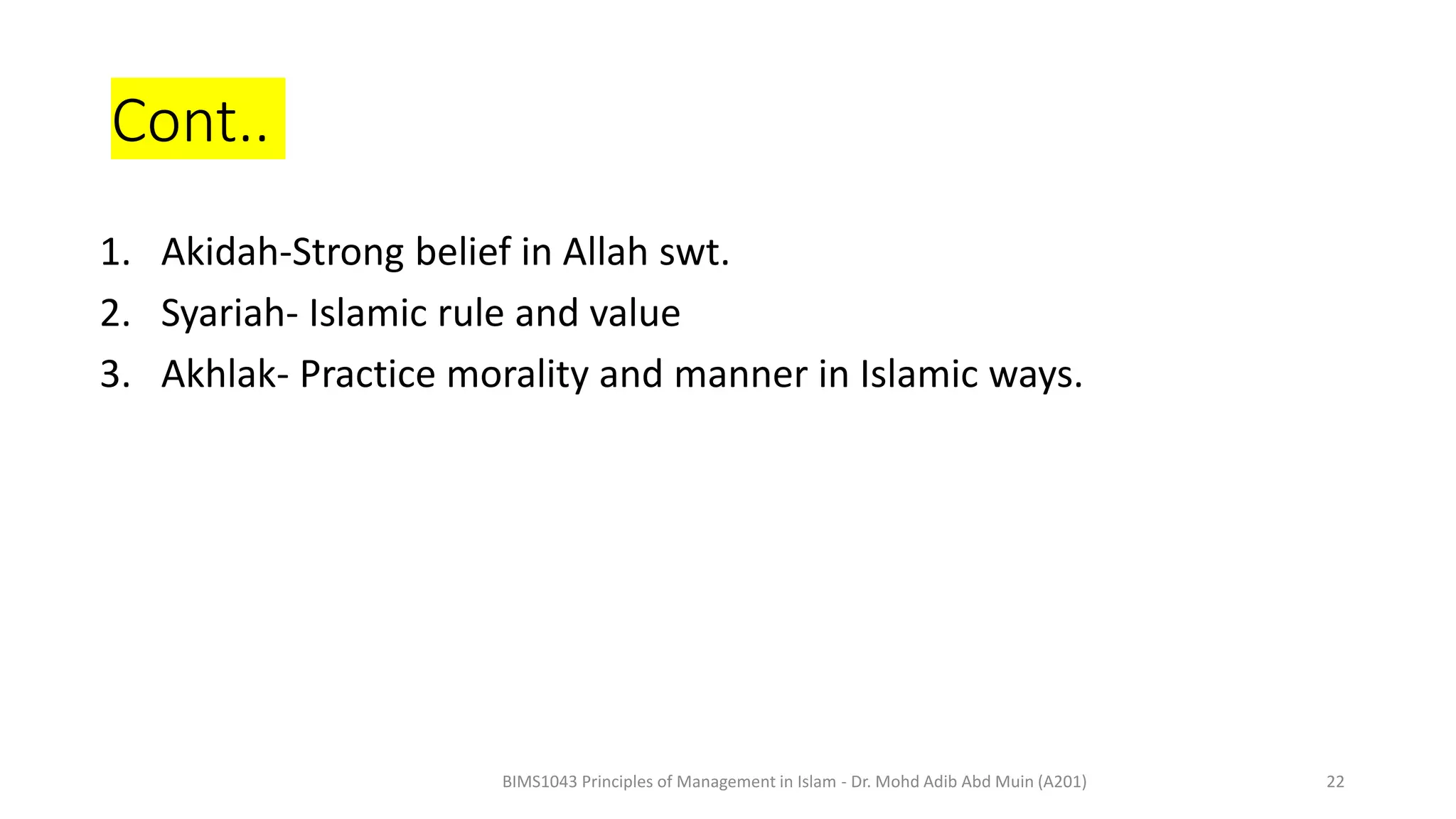 Cont..
1. Akidah-Strong belief in Allah swt.
2. Syariah- Islamic rule and value
3. Akhlak- Practice morality and manner in Islamic ways.
BIMS1043 Principles of Management in Islam - Dr. Mohd Adib Abd Muin (A201) 22
 