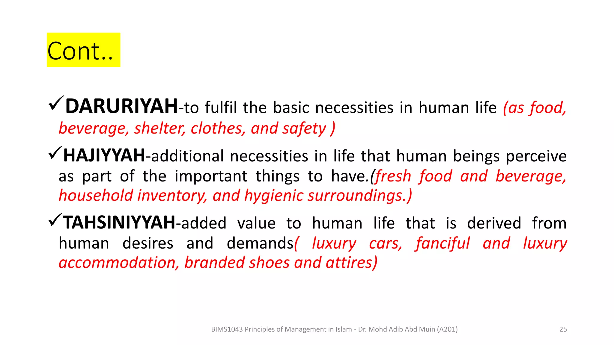 Cont..
DARURIYAH-to fulfil the basic necessities in human life (as food,
beverage, shelter, clothes, and safety )
HAJIYYAH-additional necessities in life that human beings perceive
as part of the important things to have.(fresh food and beverage,
household inventory, and hygienic surroundings.)
TAHSINIYYAH-added value to human life that is derived from
human desires and demands( luxury cars, fanciful and luxury
accommodation, branded shoes and attires)
BIMS1043 Principles of Management in Islam - Dr. Mohd Adib Abd Muin (A201) 25
 