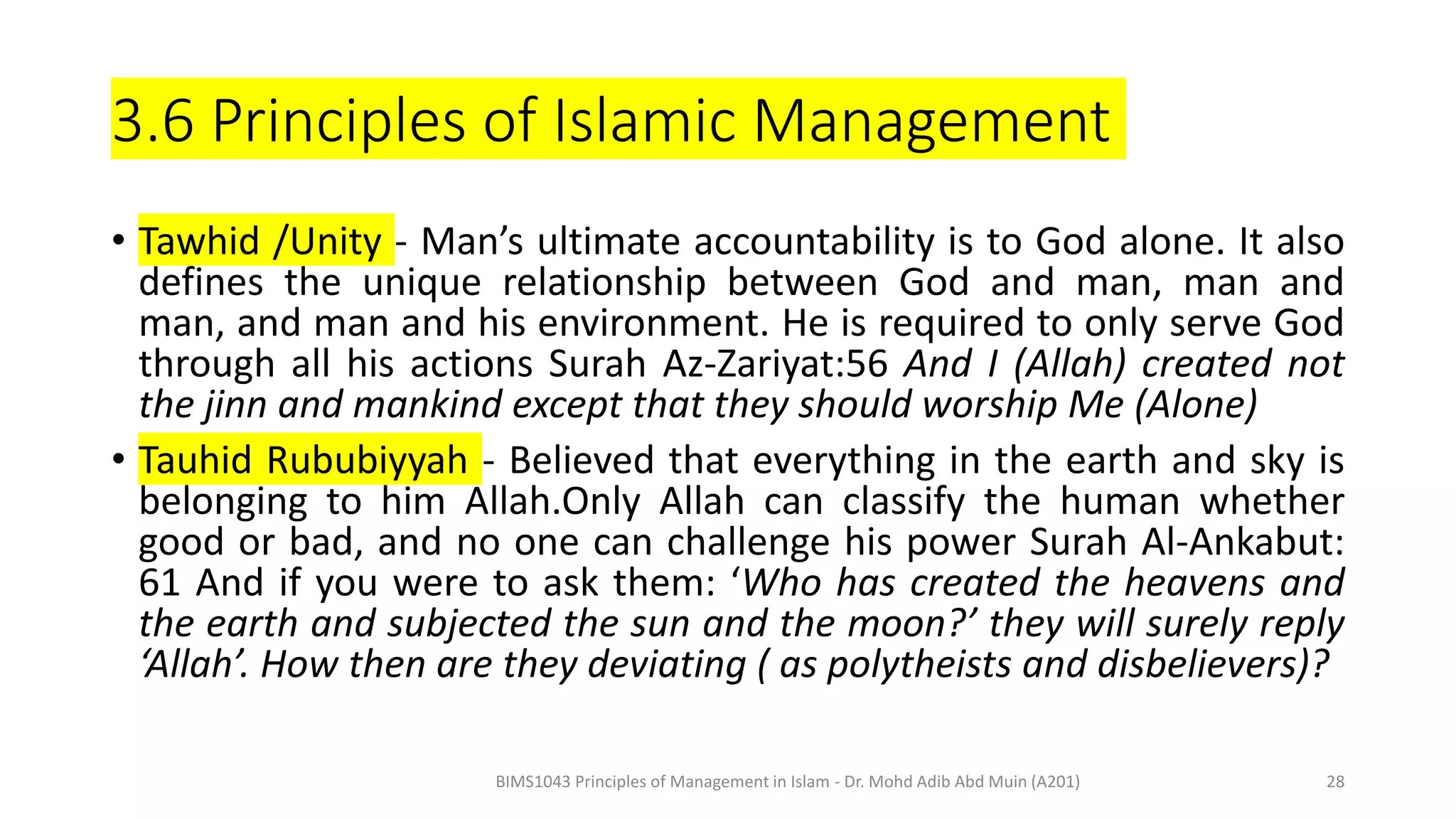 3.6 Principles of Islamic Management
• Tawhid /Unity - Man’s ultimate accountability is to God alone. It also
defines the unique relationship between God and man, man and
man, and man and his environment. He is required to only serve God
through all his actions Surah Az-Zariyat:56 And I (Allah) created not
the jinn and mankind except that they should worship Me (Alone)
• Tauhid Rububiyyah - Believed that everything in the earth and sky is
belonging to him Allah.Only Allah can classify the human whether
good or bad, and no one can challenge his power Surah Al-Ankabut:
61 And if you were to ask them: ‘Who has created the heavens and
the earth and subjected the sun and the moon?’ they will surely reply
‘Allah’. How then are they deviating ( as polytheists and disbelievers)?
BIMS1043 Principles of Management in Islam - Dr. Mohd Adib Abd Muin (A201) 28
 