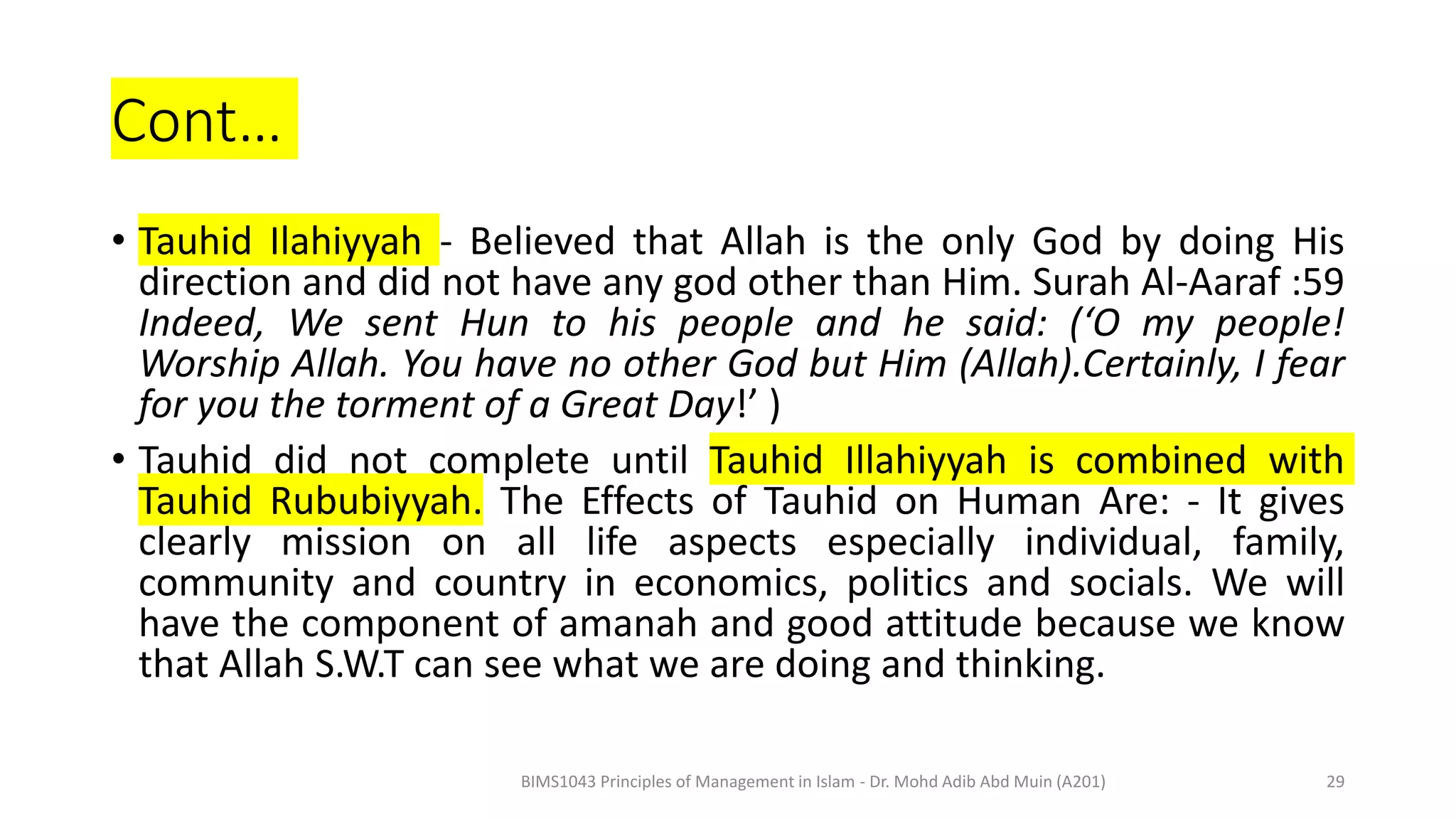 Cont…
• Tauhid Ilahiyyah - Believed that Allah is the only God by doing His
direction and did not have any god other than Him. Surah Al-Aaraf :59
Indeed, We sent Hun to his people and he said: (‘O my people!
Worship Allah. You have no other God but Him (Allah).Certainly, I fear
for you the torment of a Great Day!’ )
• Tauhid did not complete until Tauhid Illahiyyah is combined with
Tauhid Rububiyyah. The Effects of Tauhid on Human Are: - It gives
clearly mission on all life aspects especially individual, family,
community and country in economics, politics and socials. We will
have the component of amanah and good attitude because we know
that Allah S.W.T can see what we are doing and thinking.
BIMS1043 Principles of Management in Islam - Dr. Mohd Adib Abd Muin (A201) 29
 