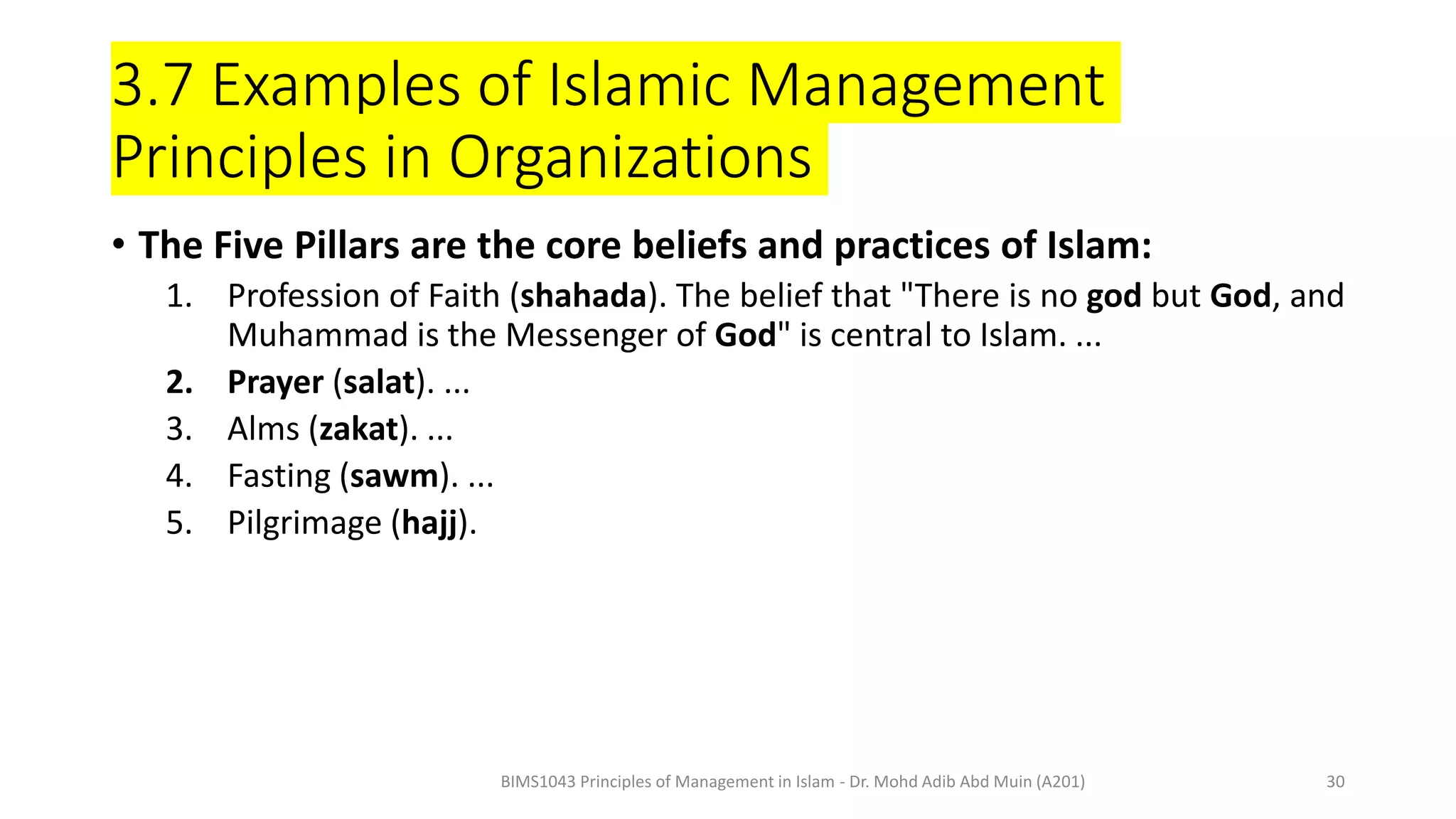 3.7 Examples of Islamic Management
Principles in Organizations
• The Five Pillars are the core beliefs and practices of Islam:
1. Profession of Faith (shahada). The belief that "There is no god but God, and
Muhammad is the Messenger of God" is central to Islam. ...
2. Prayer (salat). ...
3. Alms (zakat). ...
4. Fasting (sawm). ...
5. Pilgrimage (hajj).
BIMS1043 Principles of Management in Islam - Dr. Mohd Adib Abd Muin (A201) 30
 
