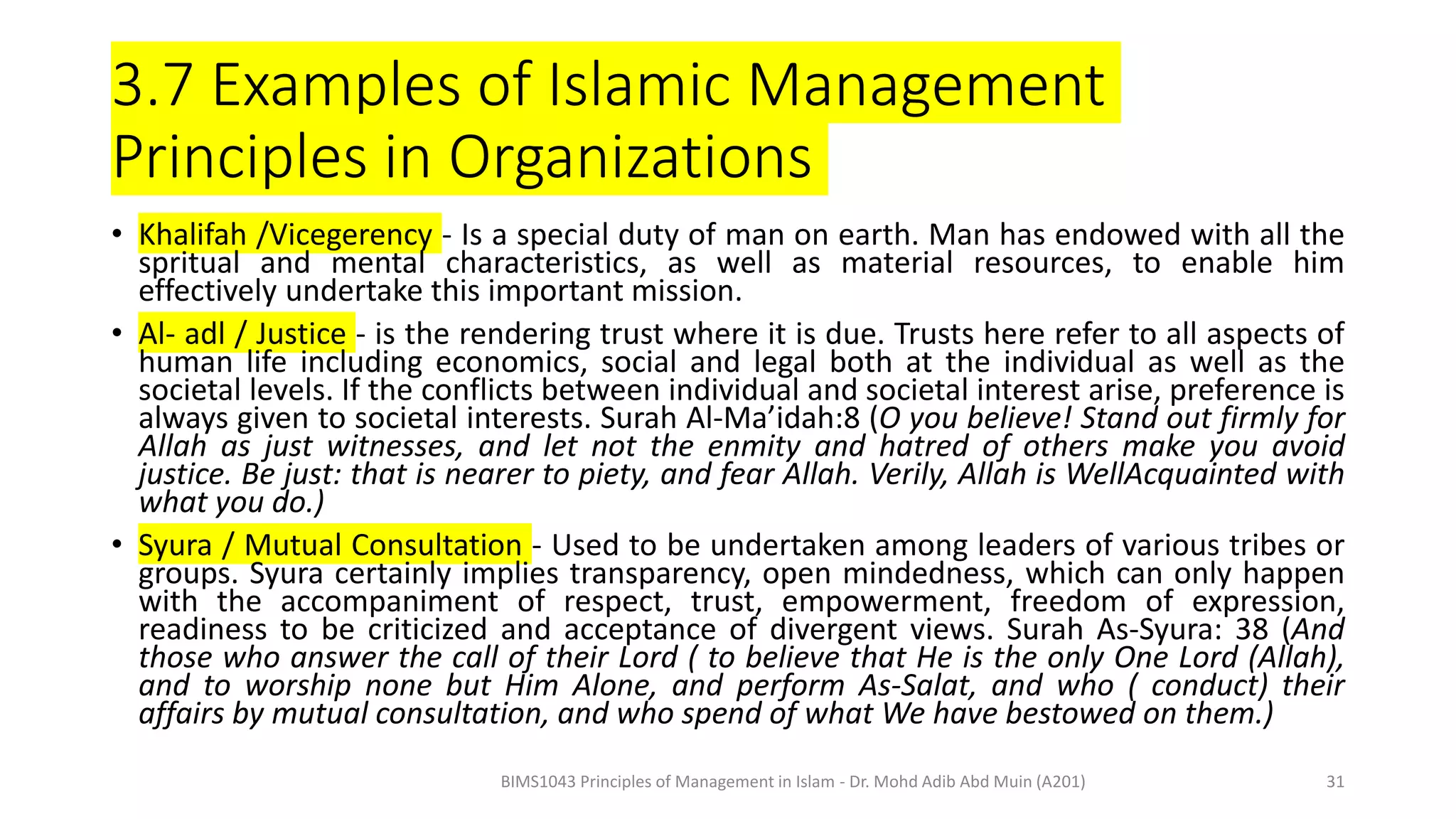 3.7 Examples of Islamic Management
Principles in Organizations
• Khalifah /Vicegerency - Is a special duty of man on earth. Man has endowed with all the
spritual and mental characteristics, as well as material resources, to enable him
effectively undertake this important mission.
• Al- adl / Justice - is the rendering trust where it is due. Trusts here refer to all aspects of
human life including economics, social and legal both at the individual as well as the
societal levels. If the conflicts between individual and societal interest arise, preference is
always given to societal interests. Surah Al-Ma’idah:8 (O you believe! Stand out firmly for
Allah as just witnesses, and let not the enmity and hatred of others make you avoid
justice. Be just: that is nearer to piety, and fear Allah. Verily, Allah is WellAcquainted with
what you do.)
• Syura / Mutual Consultation - Used to be undertaken among leaders of various tribes or
groups. Syura certainly implies transparency, open mindedness, which can only happen
with the accompaniment of respect, trust, empowerment, freedom of expression,
readiness to be criticized and acceptance of divergent views. Surah As-Syura: 38 (And
those who answer the call of their Lord ( to believe that He is the only One Lord (Allah),
and to worship none but Him Alone, and perform As-Salat, and who ( conduct) their
affairs by mutual consultation, and who spend of what We have bestowed on them.)
BIMS1043 Principles of Management in Islam - Dr. Mohd Adib Abd Muin (A201) 31
 