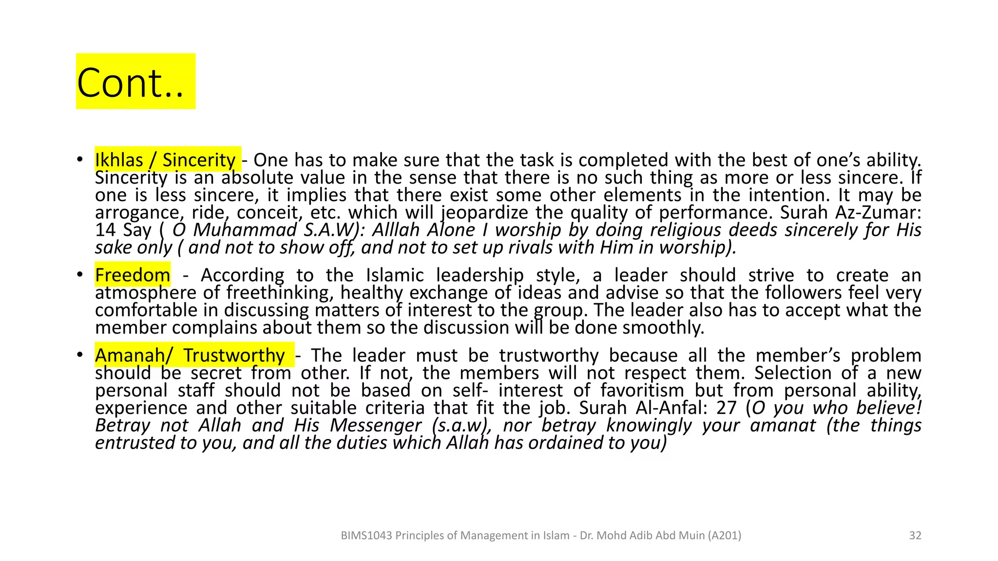 Cont..
• Ikhlas / Sincerity - One has to make sure that the task is completed with the best of one’s ability.
Sincerity is an absolute value in the sense that there is no such thing as more or less sincere. If
one is less sincere, it implies that there exist some other elements in the intention. It may be
arrogance, ride, conceit, etc. which will jeopardize the quality of performance. Surah Az-Zumar:
14 Say ( O Muhammad S.A.W): Alllah Alone I worship by doing religious deeds sincerely for His
sake only ( and not to show off, and not to set up rivals with Him in worship).
• Freedom - According to the Islamic leadership style, a leader should strive to create an
atmosphere of freethinking, healthy exchange of ideas and advise so that the followers feel very
comfortable in discussing matters of interest to the group. The leader also has to accept what the
member complains about them so the discussion will be done smoothly.
• Amanah/ Trustworthy - The leader must be trustworthy because all the member’s problem
should be secret from other. If not, the members will not respect them. Selection of a new
personal staff should not be based on self- interest of favoritism but from personal ability,
experience and other suitable criteria that fit the job. Surah Al-Anfal: 27 (O you who believe!
Betray not Allah and His Messenger (s.a.w), nor betray knowingly your amanat (the things
entrusted to you, and all the duties which Allah has ordained to you)
BIMS1043 Principles of Management in Islam - Dr. Mohd Adib Abd Muin (A201) 32
 