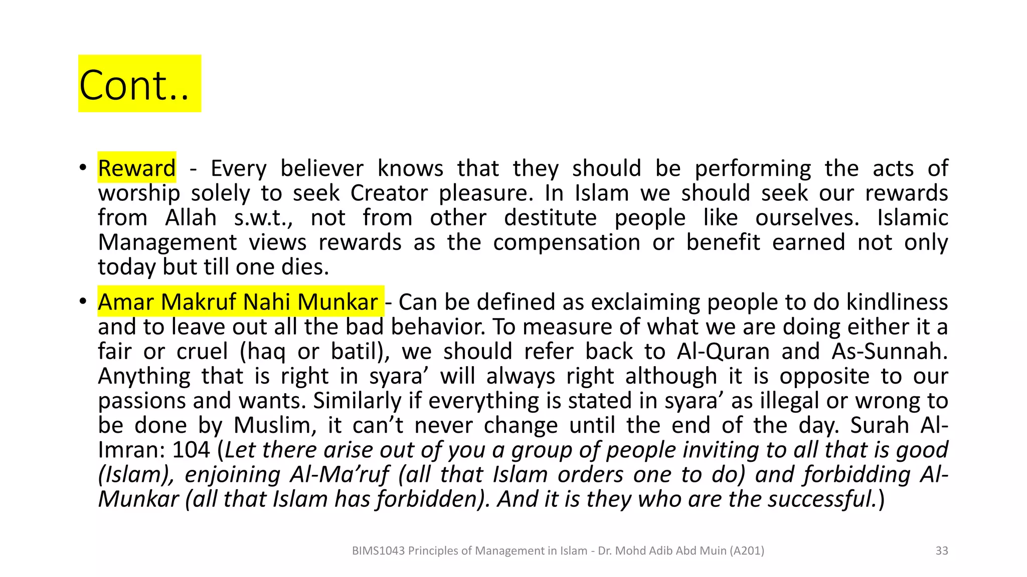 Cont..
• Reward - Every believer knows that they should be performing the acts of
worship solely to seek Creator pleasure. In Islam we should seek our rewards
from Allah s.w.t., not from other destitute people like ourselves. Islamic
Management views rewards as the compensation or benefit earned not only
today but till one dies.
• Amar Makruf Nahi Munkar - Can be defined as exclaiming people to do kindliness
and to leave out all the bad behavior. To measure of what we are doing either it a
fair or cruel (haq or batil), we should refer back to Al-Quran and As-Sunnah.
Anything that is right in syara’ will always right although it is opposite to our
passions and wants. Similarly if everything is stated in syara’ as illegal or wrong to
be done by Muslim, it can’t never change until the end of the day. Surah Al-
Imran: 104 (Let there arise out of you a group of people inviting to all that is good
(Islam), enjoining Al-Ma’ruf (all that Islam orders one to do) and forbidding Al-
Munkar (all that Islam has forbidden). And it is they who are the successful.)
BIMS1043 Principles of Management in Islam - Dr. Mohd Adib Abd Muin (A201) 33
 