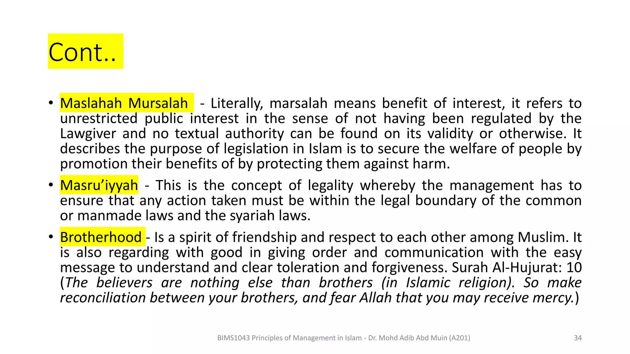Cont..
• Maslahah Mursalah - Literally, marsalah means benefit of interest, it refers to
unrestricted public interest in the sense of not having been regulated by the
Lawgiver and no textual authority can be found on its validity or otherwise. It
describes the purpose of legislation in Islam is to secure the welfare of people by
promotion their benefits of by protecting them against harm.
• Masru’iyyah - This is the concept of legality whereby the management has to
ensure that any action taken must be within the legal boundary of the common
or manmade laws and the syariah laws.
• Brotherhood - Is a spirit of friendship and respect to each other among Muslim. It
is also regarding with good in giving order and communication with the easy
message to understand and clear toleration and forgiveness. Surah Al-Hujurat: 10
(The believers are nothing else than brothers (in Islamic religion). So make
reconciliation between your brothers, and fear Allah that you may receive mercy.)
BIMS1043 Principles of Management in Islam - Dr. Mohd Adib Abd Muin (A201) 34
 