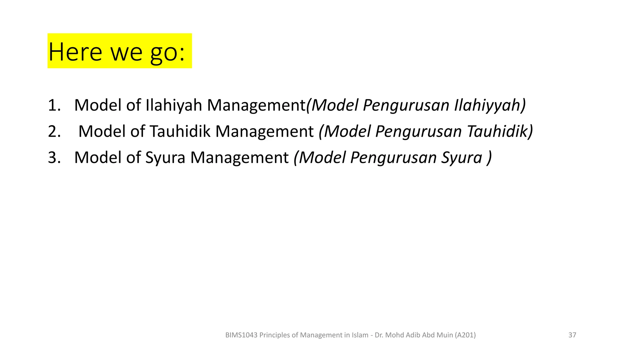 Here we go:
1. Model of Ilahiyah Management(Model Pengurusan Ilahiyyah)
2. Model of Tauhidik Management (Model Pengurusan Tauhidik)
3. Model of Syura Management (Model Pengurusan Syura )
BIMS1043 Principles of Management in Islam - Dr. Mohd Adib Abd Muin (A201) 37
 